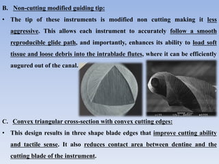 B. Non-cutting modified guiding tip:
• The tip of these instruments is modified non cutting making it less
aggressive. This allows each instrument to accurately follow a smooth
reproducible glide path, and importantly, enhances its ability to load soft
tissue and loose debris into the intrablade flutes, where it can be efficiently
augured out of the canal.
C. Convex triangular cross-section with convex cutting edges:
• This design results in three shape blade edges that improve cutting ability
and tactile sense. It also reduces contact area between dentine and the
cutting blade of the instrument.
 