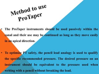 • The ProTaper instruments should be used passively within the
canal and their use may be continued as long as they move easily
in an apical direction.
• To optimize PT safety, the pencil lead analogy is used to qualify
the specific recommended pressure. The desired pressure on an
instrument should be equivalent to the pressure used when
writing with a pencil without breaking the lead.
 