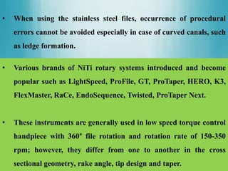 • When using the stainless steel files, occurrence of procedural
errors cannot be avoided especially in case of curved canals, such
as ledge formation.
• Various brands of NiTi rotary systems introduced and become
popular such as LightSpeed, ProFile, GT, ProTaper, HERO, K3,
FlexMaster, RaCe, EndoSequence, Twisted, ProTaper Next.
• These instruments are generally used in low speed torque control
handpiece with 360° file rotation and rotation rate of 150-350
rpm; however, they differ from one to another in the cross
sectional geometry, rake angle, tip design and taper.
 