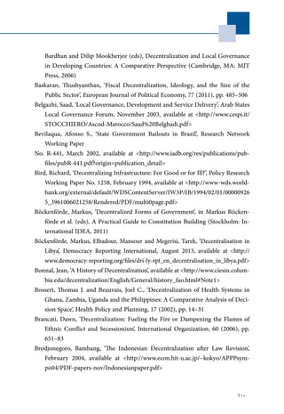 100
Bardhan and Dilip Mookherjee (eds), Decentralization and Local Governance
in Developing Countries: A Comparative Perspective (Cambridge, MA: MIT
Press, 2006)
Baskaran, Thushyanthan, ‘Fiscal Decentralization, Ideology, and the Size of the
Public Sector’, European Journal of Political Economy, 77 (2011), pp. 485–506
Belgazhi, Saad, ‘Local Governance, Development and Service Delivery’, Arab States
Local Governance Forum, November 2003, available at <http://www.cespi.it/
STOCCHIERO/Ascod-Marocco/Saad%20Belghadi.pdf>
Bevilaqua, Afonso S., ‘State Government Bailouts in Brazil’, Research Network
Working Paper
No. R-441, March 2002, available at <http://www.iadb.org/res/publications/pub-
files/pubR-441.pdf?origin=publication_detail>
Bird, Richard, ‘Decentralizing Infrastructure: For Good or for Ill?’, Policy Research
Working Paper No. 1258, February 1994, available at <http://www-wds.world-
bank.org/external/default/WDSContentServer/IW3P/IB/1994/02/01/00000926
5_3961006021258/Rendered/PDF/multi0page.pdf>
Böckenförde, Markus, ‘Decentralized Forms of Government’, in Markus Böcken-
förde et al. (eds), A Practical Guide to Constitution Building (Stockholm: In-
ternational IDEA, 2011)
Böckenförde, Markus, Elbadour, Mansour and Megerisi, Tarek, ‘Decentralisation in
Libya’, Democracy Reporting International, August 2013, available at <http://
www.democracy-reporting.org/files/dri-ly-rpt_en_decentralisation_in_libya.pdf>
Bonnal, Jean, ‘A History of Decentralization’, available at <http://www.ciesin.colum-
bia.edu/decentralization/English/General/history_fao.html#Note1>
Bossert, Thomas J. and Beauvais, Joel C., ‘Decentralization of Health Systems in
Ghana, Zambia, Uganda and the Philippines: A Comparative Analysis of Deci-
sion Space’, Health Policy and Planning, 17 (2002), pp. 14–31
Brancati, Dawn, ‘Decentralization: Fueling the Fire or Dampening the Flames of
Ethnic Conflict and Secessionism’, International Organization, 60 (2006), pp.
651–83
Brodjonegoro, Bambang, ‘The Indonesian Decentralization after Law Revision’,
February 2004, available at <http://www.econ.hit-u.ac.jp/~kokyo/APPPsym-
po04/PDF-papers-nov/Indonesianpaper.pdf>
 