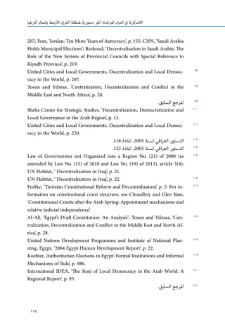 119
‫أفريقيا‬ ‫وشامل‬ ‫األوسط‬ ‫الرشق‬ ‫ملنطقة‬ ‫دستورية‬ ‫أطر‬ :‫دة‬ّ‫ح‬‫املو‬ ‫الدول‬ ‫يف‬ ‫الالمركزية‬
207; Yom, ‘Jordan: Ten More Years of Autocracy’, p. 155; CNN, ‘Saudi Arabia
Holds Municipal Elections’; Reshoud, ‘Decentralisation in Saudi Arabia: The
Role of the New System of Provincial Councils with Special Reference to
Riyadh Province’, p. 219.
United Cities and Local Governments, Decentralization and Local Democ-
racy in the World, p. 207.
Tosun and Yilmaz, ‘Centralization, Decentralization and Conflict in the
Middle East and North Africa’, p. 28.
.‫السابق‬ ‫املرجع‬
Sheba Center for Strategic Studies, ‘Decentralization, Democratization and
Local Governance in the Arab Region’, p. 13.
United Cities and Local Governments, Decentralization and Local Democ-
racy in the World, p. 220.
.116 ‫املادة‬ ،2005 ‫لسنة‬ ‫اقي‬‫ر‬‫الع‬ ‫الدستور‬
.122 ‫املادة‬ ،2005 ‫لسنة‬ ‫اقي‬‫ر‬‫الع‬ ‫الدستور‬
Law of Governorates not Organized into a Region No. (21) of 2008 (as
amended by Law No. (15) of 2010 and Law No. (19) of 2013), article 3(4);
UN Habitat, ‘ Decentralization in Iraq’, p. 21.
UN Habitat, ‘ Decentralization in Iraq’, p. 22.
Fedtke, ‘Tunisian Constitutional Reform and Decentralization’, p. 5. For in-
formation on constitutional court structure, see Choudhry and Glen Bass,
‘Constitutional Courts after the Arab Spring: Appointment mechanisms and
relative judicial independence’.
Al-Ali, ‘Egypt’s Draft Constitution: An Analysis’; Tosun and Yilmaz, ‘Cen-
tralization, Decentralization and Conflict in the Middle East and North Af-
rica’, p. 28.
United Nations Development Programme and Institute of National Plan-
ning, Egypt, ‘2004 Egypt Human Development Report’, p. 22.
Koehler, ‘Authoritarian Elections in Egypt: Formal Institutions and Informal
Mechanisms of Rule’, p. 986.
International IDEA, ‘The State of Local Democracy in the Arab World: A
Regional Report’, p. 93.
.‫السابق‬ ‫املرجع‬
97
98
99
100
101
102
103
104
105
106
107
108
109
110
111
 