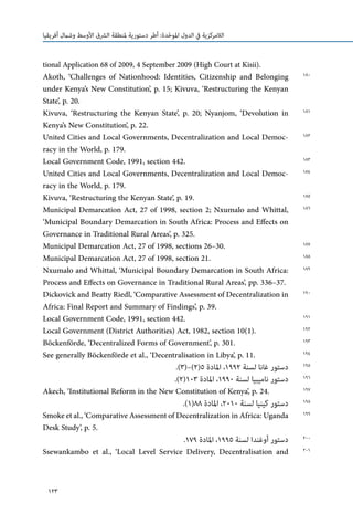 123
‫أفريقيا‬ ‫وشامل‬ ‫األوسط‬ ‫الرشق‬ ‫ملنطقة‬ ‫دستورية‬ ‫أطر‬ :‫دة‬ّ‫ح‬‫املو‬ ‫الدول‬ ‫يف‬ ‫الالمركزية‬
tional Application 68 of 2009, 4 September 2009 (High Court at Kisii).
Akoth, ‘Challenges of Nationhood: Identities, Citizenship and Belonging
under Kenya’s New Constitution’, p. 15; Kivuva, ‘Restructuring the Kenyan
State’, p. 20.
Kivuva, ‘Restructuring the Kenyan State’, p. 20; Nyanjom, ‘Devolution in
Kenya’s New Constitution’, p. 22.
United Cities and Local Governments, Decentralization and Local Democ-
racy in the World, p. 179.
Local Government Code, 1991, section 442.
United Cities and Local Governments, Decentralization and Local Democ-
racy in the World, p. 179.
Kivuva, ‘Restructuring the Kenyan State’, p. 19.
Municipal Demarcation Act, 27 of 1998, section 2; Nxumalo and Whittal,
‘Municipal Boundary Demarcation in South Africa: Process and Effects on
Governance in Traditional Rural Areas’, p. 325.
Municipal Demarcation Act, 27 of 1998, sections 26–30.
Municipal Demarcation Act, 27 of 1998, section 21.
Nxumalo and Whittal, ‘Municipal Boundary Demarcation in South Africa:
Process and Effects on Governance in Traditional Rural Areas’, pp. 336–37.
Dickovick and Beatty Riedl, ‘Comparative Assessment of Decentralization in
Africa: Final Report and Summary of Findings’, p. 39.
Local Government Code, 1991, section 442.
Local Government (District Authorities) Act, 1982, section 10(1).
Böckenförde, ‘Decentralized Forms of Government’, p. 301.
See generally Böckenförde et al., ‘Decentralisation in Libya’, p. 11.
.)3(–)2(5 ‫املادة‬ ،1992 ‫لسنة‬ ‫غانا‬ ‫دستور‬
.)2(103 ‫املادة‬ ،1990 ‫لسنة‬ ‫ناميبيا‬ ‫دستور‬
Akech, ‘Institutional Reform in the New Constitution of Kenya’, p. 24.
.)1(88 ‫املادة‬ ،2010 ‫لسنة‬ ‫كينيا‬ ‫دستور‬
Smokeetal.,‘ComparativeAssessmentofDecentralizationinAfrica:Uganda
Desk Study’, p. 5.
.179 ‫املادة‬ ،1995 ‫لسنة‬ ‫أوغندا‬ ‫دستور‬
Ssewankambo et al., ‘Local Level Service Delivery, Decentralisation and
180
181
182
183
184
185
186
187
188
189
190
191
192
193
194
195
196
197
198
199
200
201
 