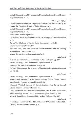 127
‫أفريقيا‬ ‫وشامل‬ ‫األوسط‬ ‫الرشق‬ ‫ملنطقة‬ ‫دستورية‬ ‫أطر‬ :‫دة‬ّ‫ح‬‫املو‬ ‫الدول‬ ‫يف‬ ‫الالمركزية‬
United Cities and Local Governments, Decentralization and Local Democ-
racy in the World, p. 177.
;181 ‫ص‬ ،‫السابق‬ ‫املرجع‬
United Nations Development Programme, ‘Andean Capital Cities 2007’, p. 17.
Law on the Capital of Georgia – Tbilisi, 1998, article 7.
United Cities and Local Governments, Decentralization and Local Democ-
racy in the World, p. 105.
World Bank, ‘Urban Population’.
UN Habitat, ‘The State of Arab Cities 2012: Challenges of Urban Transition’,
p. 74.
Zayed, ‘The Challenge of Greater Cairo Governance’, pp. 19, 21.
Valelly, ‘Democratic Citizenship’.
Shah and Shah, ‘The New Vision of Local Governance and the Evolving
Roles of Local Governments’, p. 2.
Manor, ‘Perspectives on Decentralization’, p. 3.
.‫السابق‬ ‫املرجع‬
Micozzi, ‘Does Electoral Accountability Make a Difference?’, p. 137.
Hirano and Ting, ‘Direct and Indirect Representation’, p. 2.
Hoebeke, The Road to Mass Democracy, p. 194.
Ehrhart, ‘Elections and the Structure of Taxation in Developing Countries’,
pp. 195–96.
.‫السابق‬ ‫املرجع‬
Hirano and Ting, ‘Direct and Indirect Representation’, p. 2.
Reinikka and Svensson, ‘Local Capture: Evidence from a Central Govern-
ment Transfer Program in Uganda’, pp. 687–88.
Khemani, ‘Political Capture of Decentralization: Vote-Buying through
Grants-Financed Local Jurisdictions’, p. 5.
Lane, ‘Federalism, the Seventeenth Amendment, and Its Effect on the Public
School System’, pp. 542–43; Zywicki, ‘Senators and Special Interests’, p. 1041.
Micozzi, ‘Does Electoral Accountability Make a Difference?’, p. 137.
.‫السابق‬ ‫املرجع‬
Mozambique Municipality Law, 2/97, 18 February 1997, articles 51(1) and (2).
USAID, ‘Panama Country Report’, p. 3.
257
258
259
260
261
262
263
264
265
266
267
268
269
270
271
272
273
274
275
276
277
278
279
280
 