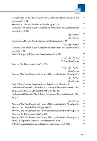 130
Ssewankambo et al., ‘Local Level Service Delivery, Decentralisation and
Governance’, p. 14.
Saxena et al., ‘Decentralisation in Uganda’, pp. 6–7, 9.
Dickovick and Beatty Riedl, ‘Comparative Assessment of Decentralization
in Africa’ pp. 9–10.
.‫السابق‬ ‫املرجع‬
.‫السابق‬ ‫املرجع‬
Grossman and Lewis, ‘Administrative Unit Proliferation’, p. 32.
.36 ‫ص‬ ،‫السابق‬ ‫املرجع‬
Dickovick and Beatty Riedl, ‘Comparative Assessment of Decentralization
in Africa’ p. 14.
Falleti, ‘A Sequential Theory of Decentralization’, p. 330.
.329 ‫ص‬ ،‫السابق‬ ‫املرجع‬
.343 ‫ص‬ ،‫السابق‬ ‫املرجع‬
Awortwi, ‘An Unbreakable Path?’, p. 358.
.358 ‫ص‬ ،‫السابق‬ ‫املرجع‬
.‫السابق‬ ‫املرجع‬
Awortwi, ‘The Past, Present, and Future of Decentralization in Africa’, p. 624.
.‫السابق‬ ‫املرجع‬
.‫السابق‬ ‫املرجع‬
Goel, ‘Other Country Decentralisation Experiences: Ghana’, p. 1.
Hoffman and Metzroth, ‘The Political Economy of Decentralization in Gha-
na’, p. 7; Awortwi, ‘An Unbreakable Path?’, pp. 367–68.
Hoffman and Metzroth, ‘The Political Economy of Decentralization in Gha-
na’, p. 7
.‫السابق‬ ‫املرجع‬
Awortwi, ‘The Past, Present, and Future of Decentralization in Africa’, p. 628.
Awortwi, ‘An Unbreakable Path?’, pp. 366–77.
Awortwi, ‘The Past, Present, and Future of Decentralization in Africa’, p. 629.
Awortwi, ‘An Unbreakable Path?’, p. 369.
Awortwi, ‘The Past, Present, and Future of Decentralization in Africa’, p. 626.
Falleti, ‘A Sequential Theory of Decentralization’, p. 330.
O’Neill, ‘Decentralization as an Electoral Strategy’, pp. 1069, 1079.
328
329
330
331
332
333
334
335
336
337
338
339
340
341
342
343
344
345
346
347
348
349
350
351
352
353
354
355
 