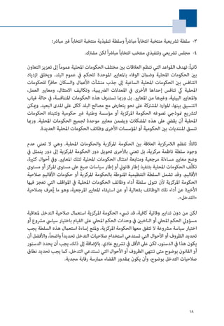 18
33 -‫مبارش؛‬ ‫غري‬ ً‫ا‬‫انتخاب‬ ‫منتخبة‬ ‫تنفيذية‬ ‫وسلطة‬ ً‫ا‬‫رش‬‫مبا‬ ً‫ا‬‫انتخاب‬ ‫منتخبة‬ ‫ترشيعية‬ ‫سلطة‬
44 -.‫مشرتك‬ ‫لكن‬ ً‫ا‬‫رش‬‫مبا‬ ً‫ا‬‫انتخاب‬ ‫منتخب‬ ‫وتنفيذي‬ ‫ترشيعي‬ ‫مجلس‬
‫التعاون‬ ‫تعزيز‬ ‫إىل‬ً‫ا‬‫عموم‬ ‫املحلية‬ ‫الحكومات‬ ‫مختلف‬ ‫بني‬ ‫العالقات‬ ‫تنظم‬ ‫التي‬ ‫القواعد‬ ‫تهدف‬ :ً‫ا‬‫ثاني‬
‫ازدياد‬ ‫ويخلق‬ .‫البلد‬ ‫عموم‬ ‫يف‬ ‫للحكم‬ ‫املوحدة‬ ‫باملعايري‬ ‫الوفاء‬ ‫وضامن‬ ‫املحلية‬ ‫الحكومات‬ ‫بني‬
‫للحكومات‬ ‫ا‬ً‫ز‬‫حاف‬ ‫والسكان‬ ‫األعامل‬ ‫منشآت‬ ‫جذب‬ ‫إىل‬ ‫الساعية‬ ‫املحلية‬ ‫الحكومات‬ ‫بني‬ ‫التنافس‬
،‫العمل‬ ‫ومعايري‬ ،‫االمتثال‬ ‫وتكاليف‬ ،‫الرضيبية‬ ‫املعدالت‬ ‫يف‬ ‫األخرى‬ ‫إحداها‬ ‫تنافس‬ ‫يك‬ ‫املحلية‬
‫غياب‬ ‫حالة‬ ‫يف‬ ،‫املتنافسة‬ ‫الحكومات‬ ‫هذه‬ ‫تستنزف‬ ‫ورمبا‬ ‫بل‬ .‫املعايري‬ ‫من‬ ‫وغريها‬ ،‫البيئية‬ ‫واملعايري‬
‫وميكن‬ .‫البعيد‬ ‫املدى‬ ‫عىل‬ ‫ككل‬ ‫البلد‬ ‫مصالح‬ ‫مع‬ ‫يتعارض‬ ‫نحو‬ ‫عىل‬ ‫املشرتكة‬ ‫املوارد‬ ،‫بينها‬ ‫التنسيق‬
‫الحكومات‬ ‫وتتبناه‬ ‫حكومية‬ ‫غري‬ ‫وطنية‬ ‫مؤسسة‬ ‫أو‬ ‫املركزية‬ ‫الحكومة‬ ‫تصوغه‬ ‫منوذجي‬ ‫لترشيع‬
‫ورمبا‬ .‫املحلية‬ ‫الحكومات‬ ‫لجميع‬ ‫موحدة‬ ‫معايري‬ ‫ويضمن‬ ‫املشكالت‬ ‫هذه‬ ‫عىل‬ ‫يقيض‬ ‫أن‬ ‫املحلية‬
.‫العديدة‬ ‫املحلية‬ ‫الحكومات‬ ‫وظائف‬ ‫األخرى‬ ‫املؤسسات‬ ‫أو‬ ‫الحكومية‬ ‫بني‬ ‫املنتديات‬ ‫تنسق‬
‫عدم‬ ‫تعني‬ ‫ال‬ ‫وهي‬ .‫املحلية‬ ‫والحكومات‬ ‫املركزية‬ ‫الحكومة‬ ‫بني‬ ‫العالقة‬ ‫الالمركزية‬ ‫تنظم‬ :ً‫ا‬‫ثالث‬
‫يف‬ ‫يتمثل‬ ‫دور‬ ‫إىل‬ ‫املركزية‬ ‫الحكومة‬ ‫دور‬ ‫تحويل‬ ‫باألحرى‬ ‫تعني‬ ‫بل‬ ،‫مركزية‬ ‫ناظمة‬ ‫سلطة‬ ‫وجود‬
،‫كثرية‬ ‫أحوال‬ ‫ويف‬ .‫املعايري‬ ‫لتلك‬ ‫املحلية‬ ‫الحكومات‬ ‫امتثال‬ ‫ومتابعة‬ ‫مرجعية‬ ‫مساءلة‬ ‫معايري‬ ‫وضع‬
‫مستوى‬ ‫أو‬ ‫املركز‬ ‫مستوى‬ ‫عىل‬ ‫صيغ‬ ‫سياسات‬ ‫إطار‬ ‫أو‬ ‫قانوين‬ ‫إطار‬ ‫بتنفيذ‬ ‫املحلية‬ ‫الحكومات‬ ‫َّف‬‫ل‬‫تك‬
‫صالحية‬ ‫األقاليم‬ ‫حكومات‬ ‫أو‬ ‫املركزية‬ ‫بالحكومة‬ ‫املنوطة‬ ‫التنظيمية‬ ‫السلطة‬ ‫تشمل‬ ‫وقد‬ .‫األقاليم‬
‫فيها‬ ‫تعجز‬ ‫التي‬ ‫املواقف‬ ‫يف‬ ‫املحلية‬ ‫الحكومات‬ ‫وظائف‬ ‫أداء‬ ‫سلطة‬ ‫تتوىل‬ ‫ألن‬ ‫املركزية‬ ‫الحكومة‬
‫بصالحية‬ ‫عرف‬ُ‫ي‬ ‫ما‬ ‫وهو‬ ،‫املرجعية‬ ‫املعايري‬ ‫استيفاء‬ ‫عن‬ ‫أو‬ ‫بفعالية‬ ‫الوظائف‬ ‫تلك‬ ‫أداء‬ ‫عن‬ ‫األخرية‬
.»‫«التدخل‬
‫ملعاقبة‬ ‫التدخل‬ ‫صالحية‬ ‫استعامل‬ ‫املركزية‬ ‫الحكومة‬ ‫تيسء‬ ‫قد‬ ،‫كافية‬ ‫وقائية‬ ‫تدابري‬ ‫دون‬ ‫من‬ ‫لكن‬
‫أو‬ ‫مرشوع‬ ‫سيايس‬ ‫باختيار‬ ‫القيام‬ ‫عىل‬ ‫املحيل‬ ‫الحكم‬ ‫وحدات‬ ‫يف‬ ‫الناخبني‬ ‫أو‬ ‫املحيل‬ ‫الحكم‬ ‫مسؤويل‬
‫يجب‬ ‫السلطة‬ ‫هذه‬ ‫استعامل‬ ‫إساءة‬ ‫وملنع‬ .‫املركزية‬ ‫الحكومة‬ ‫معها‬ ‫تتفق‬ ‫ال‬ ‫مرشوعة‬ ‫سياسة‬ ‫اختيار‬
‫أن‬ ‫واألفضل‬ ،ً‫ا‬‫واضح‬ً‫ا‬‫تحديد‬ ‫التدخل‬ ‫صالحيات‬ ‫استخدام‬ ‫تستدعي‬ ‫التي‬ ‫األحوال‬ ‫أو‬ ‫الظروف‬ ‫تحديد‬
‫الدستور‬ ‫يحدد‬ ‫أن‬ ‫يجب‬ ،‫ذلك‬ ‫إىل‬ ‫باإلضافة‬ .‫عادي‬ ‫ترشيع‬ ‫يف‬ ‫األقل‬ ‫عىل‬ ‫لكن‬ ،‫الدستور‬ ‫يف‬ ‫هذا‬ ‫يكون‬
‫نطاق‬ ‫تحديد‬ ‫يجب‬ ‫كام‬ ،‫التدخل‬ ‫تستدعي‬ ‫التي‬ ‫األحوال‬ ‫أو‬ ‫الظروف‬ ‫تنتهي‬ ‫متى‬ ‫بوضوح‬ ‫القانون‬ ‫أو‬
.‫مجدية‬ ‫رقابة‬ ‫مامرسة‬ ‫القضاء‬ ‫مبقدور‬ ‫يكون‬ ‫وأن‬ ،‫بوضوح‬ ‫التدخل‬ ‫صالحيات‬
 