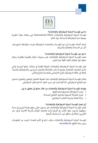 2
‫واإلنتخابات؟‬ ‫اطية‬‫ر‬‫للدميق‬ ‫الدولية‬ ‫املؤسسة‬ ‫هي‬ ‫ما‬
‫حكومية‬ ‫دولية‬ ‫منظمة‬ ‫هي‬ )International IDEA( ‫واإلنتخابات‬ ‫اطية‬‫ر‬‫للدميق‬ ‫الدولية‬ ‫املؤسسة‬
.‫العامل‬ ‫حول‬ ‫املستدامة‬ ‫اطية‬‫ر‬‫الدميق‬ ‫دعم‬ ‫مهمتها‬
‫بقدر‬ ‫تتمتع‬ ‫اطية‬‫ر‬‫دميق‬ ‫وإرساء‬ ‫اطية‬‫ر‬‫الدميق‬ ‫والعمليات‬ ‫املؤسسات‬ ‫دعم‬ ‫يف‬ ‫املؤسسة‬ ‫أهداف‬ ‫تتمثل‬
.‫والرشعية‬ ‫والفعالية‬ ‫االستدامة‬ ‫من‬ ‫أكرب‬
‫واإلنتخابات؟‬ ‫اطية‬‫ر‬‫للدميق‬ ‫الدولية‬ ‫املؤسسة‬ ‫دور‬ ‫هو‬ ‫ما‬
‫ويرتكز‬ ،‫وقطرية‬ ‫وإقليمية‬ ‫عاملية‬ ‫مستويات‬ ‫عىل‬ ‫واإلنتخابات‬ ‫اطية‬‫ر‬‫للدميق‬ ‫الدولية‬ ‫املؤسسة‬ ‫تعمل‬
.‫التغيري‬ ‫نحو‬ ‫دافعة‬ ‫كقوة‬ ‫املواطن‬ ‫حول‬ ‫عملها‬
‫والتي‬ ‫الرئيسية‬ ‫عملها‬ ‫مجاالت‬ ‫يف‬ ‫املقارنة‬ ‫املعرفة‬ ‫واإلنتخابات‬ ‫اطية‬‫ر‬‫للدميق‬ ‫الدولية‬ ‫املؤسسة‬ ‫توفر‬
،‫والتنمية‬ ‫اطية‬‫ر‬‫والدميق‬ ،‫السياسيني‬ ‫والتمثيل‬ ‫واملشاركة‬ ،‫الدساتري‬ ‫ووضع‬ ،‫اإلنتخابية‬ ‫العمليات‬ ‫تشمل‬
.‫واألمن‬ ‫اع‬‫ز‬‫والن‬ ‫والتعددية‬ ‫االجتامعي‬ ‫بالنوع‬ ‫اطية‬‫ر‬‫الدميق‬ ‫عالقة‬ ‫إىل‬ ‫إضافة‬
‫الساعني‬ ‫واملحليني‬ ‫الوطنيني‬ ‫للفاعلني‬ ‫املعرفة‬ ‫هذه‬ ‫واإلنتخابات‬ ‫اطية‬‫ر‬‫للدميق‬ ‫الدولية‬ ‫املؤسسة‬ ‫م‬ّ‫د‬‫وتق‬
.‫اطي‬‫ر‬‫الدميق‬ ‫للتغري‬ ‫الداعم‬ ‫الحوار‬ ‫تسيري‬ ‫عىل‬ ‫تعمل‬ ‫أنها‬ ‫كام‬ ،‫اطي‬‫ر‬‫الدميق‬ ‫اإلصالح‬ ‫نحو‬
:‫ييل‬ ‫ما‬ ‫تحقيق‬ ‫إىل‬ ‫عملها‬ ‫خالل‬ ‫من‬ ‫واإلنتخابات‬ ‫اطية‬‫ر‬‫للدميق‬ ‫الدولية‬ ‫املؤسسة‬ ‫وتهدف‬
• 	.‫ومصداقيتها‬ ‫ورشعيتها‬ ‫اطية‬‫ر‬‫الدميق‬ ‫تعزيز‬
• 	.‫للمساءلة‬ ‫الخاضع‬ ‫والتمثيل‬ ‫الشمولية‬ ‫املشاركة‬ ‫تعزيز‬
• 	.‫اطي‬‫ر‬‫الدميق‬ ‫التعاون‬ ‫ورشعية‬ ‫فعالية‬ ‫زيادة‬
‫واإلنتخابات؟‬ ‫اطية‬‫ر‬‫للدميق‬ ‫الدولية‬ ‫املؤسسة‬ ‫تعمل‬ ‫أين‬
‫مدينة‬ ‫يف‬ ‫الرئييس‬ ‫مقرها‬ ‫ويقع‬ ،‫عاملي‬ ‫مستوى‬ ‫عىل‬ ‫واإلنتخابات‬ ‫اطية‬‫ر‬‫للدميق‬ ‫الدولية‬ ‫املؤسسة‬ ‫تعمل‬
‫بحر‬ ‫ودول‬ ‫الالتينية‬ ‫وأمريكا‬ ‫الهادئ‬ ‫واملحيط‬ ‫وآسيا‬ ‫أفريقيا‬ ‫يف‬ ‫مكاتب‬ ‫ولها‬ ،‫بالسويد‬ ‫ستوكهومل‬
.‫أفريقيا‬ ‫وشامل‬ ‫آسيا‬ ‫غرب‬ ‫مناطق‬ ‫إىل‬ ‫إضافة‬ ،‫الكاريبي‬
،‫املعلومات‬ ‫من‬ ‫للمزيد‬ .‫املتحدة‬ ‫األمم‬ ‫يف‬ ‫دائم‬ ‫اقب‬‫ر‬‫م‬ ‫واالنتخابات‬ ‫اطية‬‫ر‬‫للدميق‬ ‫الدولية‬ ‫املؤسسة‬
:‫املوقع‬ ‫زيارة‬ ‫يرجى‬www.idea.int
 