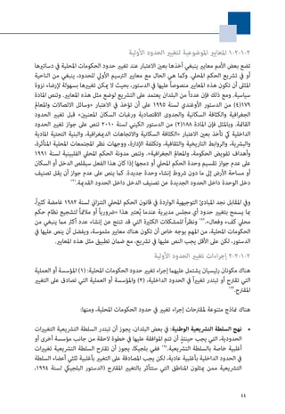 44
‫األولية‬ ‫الحدود‬ ‫لتغيري‬ ‫املوضوعية‬ ‫املعايري‬ 1-2-1-2
‫دساتريها‬ ‫يف‬ ‫املحلية‬ ‫الحكومات‬ ‫حدود‬ ‫تغيري‬ ‫عند‬ ‫االعتبار‬ ‫بعني‬ ‫أخذها‬ ‫ينبغي‬ ‫معايري‬ ‫األمم‬ ‫بعض‬ ‫تضع‬
‫الناحية‬ ‫من‬ ‫ينبغي‬ ،‫للحدود‬ ‫األويل‬ ‫الرتسيم‬ ‫معايري‬ ‫مع‬ ‫الحال‬ ‫هي‬ ‫وكام‬ .‫املحيل‬ ‫الحكم‬ ‫ترشيع‬ ‫يف‬ ‫أو‬
‫نزوة‬ ‫إلرضاء‬ ‫بسهولة‬ ‫تغيريها‬ ‫ميكن‬ ‫ال‬ ‫بحيث‬ ،‫الدستور‬ ‫يف‬ ‫عليها‬ ً‫ا‬‫منصوص‬ ‫املعايري‬ ‫هذه‬ ‫تكون‬ ‫أن‬ ‫املثىل‬
‫املادة‬ ‫وتنص‬ .‫املعايري‬ ‫هذه‬ ‫مثل‬ ‫لوضع‬ ‫الترشيع‬ ‫عىل‬ ‫يعتمد‬ ‫البلدان‬ ‫من‬ ً‫ا‬‫عدد‬ ‫فإن‬ ‫ذلك‬ ‫ومع‬ .‫سياسية‬
‫واملعامل‬ ‫االتصاالت‬ ‫«وسائل‬ ‫االعتبار‬ ‫يف‬ ‫تؤخذ‬ ‫أن‬ ‫عىل‬ 1995 ‫لسنة‬ ‫األوغندي‬ ‫الدستور‬ ‫من‬ )4(179
‫الحدود‬ ‫تغيري‬ ‫قبل‬ »‫املعنيني‬ ‫السكان‬ ‫ورغبات‬ ‫االقتصادية‬ ‫والجدوى‬ ‫السكانية‬ ‫والكثافة‬ ‫افية‬‫ر‬‫الجغ‬
‫الحدود‬ ‫تغيري‬ ‫جواز‬ ‫عىل‬ ‫تنص‬ 2010 ‫لسنة‬ ‫الكيني‬ ‫الدستور‬ ‫من‬ )2(188 ‫املادة‬ ‫فإن‬ ‫وباملثل‬ .‫القامئة‬
‫املادية‬ ‫التحتية‬ ‫والبنية‬ ،‫افية‬‫ر‬‫الدميغ‬ ‫واالتجاهات‬ ‫السكانية‬ ‫«الكثافة‬ ‫االعتبار‬ ‫بعني‬ ‫تأخذ‬ ‫يك‬ ‫الداخلية‬
،‫املتأثرة‬ ‫املحلية‬ ‫املجتمعات‬ ‫نظر‬ ‫ووجهات‬ ،‫اإلدارة‬ ‫وتكلفة‬ ،‫والثقافية‬ ‫التاريخية‬ ‫والروابط‬ ،‫والبرشية‬
1991 ‫لسنة‬ ‫الفلبينية‬ ‫املحيل‬ ‫الحكم‬ ‫مدونة‬ ‫وتنص‬ .»‫افية‬‫ر‬‫الجغ‬ ‫واملعامل‬ ،‫الحكومة‬ ‫تفويض‬ ‫وأهداف‬
‫السكان‬ ‫أو‬ ‫الدخل‬ ‫سيقلص‬ ‫الفعل‬ ‫هذا‬ ‫كان‬ ‫إذا‬ ‫دمجها‬ ‫أو‬ ‫املحيل‬ ‫الحكم‬ ‫وحدة‬ ‫تقسيم‬ ‫جواز‬ ‫عدم‬ ‫عىل‬
‫تصنيف‬ ‫يقل‬ ‫أن‬ ‫جواز‬ ‫عدم‬ ‫عىل‬ ‫ينص‬ ‫كام‬ .‫جديدة‬ ‫وحدة‬ ‫إنشاء‬ ‫رشوط‬ ‫دون‬ ‫ما‬ ‫إىل‬ ‫األرض‬ ‫مساحة‬ ‫أو‬
191
.‫القدمية‬ ‫الحدود‬ ‫داخل‬ ‫الدخل‬ ‫تصنيف‬ ‫عن‬ ‫الجديدة‬ ‫الحدود‬ ‫داخل‬ ‫الوحدة‬ ‫دخل‬
،ً‫ا‬‫ري‬‫كث‬ ‫غامضة‬ 1982 ‫لسنة‬ ‫اين‬‫ز‬‫التن‬ ‫املحيل‬ ‫الحكم‬ ‫قانون‬ ‫يف‬ ‫الواردة‬ ‫التوجيهية‬ ‫املبادئ‬ ‫نجد‬ ‫املقابل‬ ‫ويف‬
‫حكم‬ ‫نظام‬ ‫لتشجيع‬ ً‫ا‬‫مالمئ‬ ‫أو‬ ً‫ا‬‫«رضوري‬ ‫هذا‬ ‫عترب‬ُ‫ي‬ ‫عندما‬ ‫مديرية‬ ‫مجلس‬ ‫أي‬ ‫حدود‬ ‫بتغيري‬ ‫يسمح‬ ‫مبا‬
‫من‬ ‫ينبغي‬ ‫مام‬ ‫أكرث‬ ‫عدد‬ ‫إنشاء‬ ‫عن‬ ‫تنتج‬ ‫قد‬ ‫التي‬ ‫الكثرية‬ ‫للمشكالت‬ ً‫ا‬‫ر‬‫ونظ‬ 192
.»‫وفعال‬ ‫كفء‬ ‫محيل‬
‫يف‬ ‫عليها‬ ‫ينص‬ ‫أن‬ ‫ويفضل‬ ،‫ملموسة‬ ‫معايري‬ ‫هناك‬ ‫تكون‬ ‫أن‬ ‫خاص‬ ‫بوجه‬ ‫املهم‬ ‫من‬ ،‫املحلية‬ ‫الحكومات‬
.‫املعايري‬ ‫هذه‬ ‫مثل‬ ‫تطبيق‬ ‫ضامن‬ ‫مع‬ ،‫ترشيع‬ ‫يف‬ ‫عليها‬ ‫النص‬ ‫يجب‬ ‫األقل‬ ‫عىل‬ ‫لكن‬ ،‫الدستور‬
‫األولية‬ ‫الحدود‬ ‫تغيري‬ ‫اءات‬‫ر‬‫إج‬ 2-2-1-2
‫العملية‬ ‫أو‬ ‫املؤسسة‬ )1( :‫املحلية‬ ‫الحكومات‬ ‫حدود‬ ‫تغيري‬ ‫اء‬‫ر‬‫إج‬ ‫عليهام‬ ‫يشتمل‬ ‫رئيسيان‬ ‫مكونان‬ ‫هناك‬
‫التغيري‬ ‫عىل‬ ‫تصادق‬ ‫التي‬ ‫العملية‬ ‫أو‬ ‫واملؤسسة‬ )2( ،‫الداخلية‬ ‫الحدود‬ ‫يف‬ ً‫ا‬‫ري‬‫تغي‬ ‫تبتدر‬ ‫أو‬ ‫تقرتح‬ ‫التي‬
193
.‫املقرتح‬
:‫ومنها‬ ،‫املحلية‬ ‫الحكومات‬ ‫حدود‬ ‫يف‬ ‫تغيري‬ ‫اء‬‫ر‬‫إج‬ ‫ملقرتحات‬ ‫متنوعة‬ ‫مناذج‬ ‫هناك‬
• 	‫التغيريات‬ ‫الترشيعية‬ ‫السلطة‬ ‫تبتدر‬ ‫أن‬ ‫يجوز‬ ،‫البلدان‬ ‫بعض‬ ‫يف‬ :‫الوطنية‬ ‫الترشيعية‬ ‫السلطة‬ ‫نهج‬
‫أو‬ ‫أخرى‬ ‫مؤسسة‬ ‫جانب‬ ‫من‬ ‫الحقة‬ ‫خطوة‬ ‫يف‬ ‫عليها‬ ‫املوافقة‬ ‫تتم‬ ‫أن‬ ٍ‫حينئذ‬ ‫يجب‬ ‫التي‬ ،‫الحدودية‬
‫تغيريات‬ ‫الترشيعية‬ ‫السلطة‬ ‫تقرتح‬ ‫أن‬ ‫يجوز‬ ،‫بلجيكا‬ ‫ففي‬ 194
.‫الترشيعية‬ ‫بالسلطة‬ ‫خاصة‬ ‫أغلبية‬
‫السلطة‬ ‫أعضاء‬ ‫ثلثي‬ ‫بأغلبية‬ ‫التغيري‬ ‫عىل‬ ‫املصادقة‬ ‫يجب‬ ‫لكن‬ ،‫عادية‬ ‫بأغلبية‬ ‫الداخلية‬ ‫الحدود‬ ‫يف‬
،1994 ‫لسنة‬ ‫البلجييك‬ ‫(الدستور‬ ‫املقرتح‬ ‫بالتغيري‬ ‫ستتأثر‬ ‫التي‬ ‫املناطق‬ ‫ميثلون‬ ‫ممن‬ ‫الترشيعية‬
 