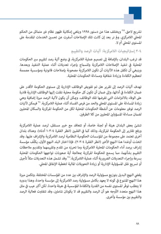88
‫الحكم‬ ‫من‬ ‫متامثل‬ ‫غري‬ ‫نظام‬ ‫ظهور‬ ‫إمكانية‬ ‫ويلغي‬ 1998 ‫دستور‬ ‫عن‬ ‫هذا‬ ‫ويختلف‬ 379
.‫الحق‬ ‫ترشيع‬
‫عىل‬ ‫املقدمة‬ ‫الخدمات‬ ‫تحسني‬ ‫عن‬ ‫أسفرت‬ ‫اإلصالحات‬ ‫تلك‬ ‫كانت‬ ‫إن‬ ‫بعد‬ ‫نر‬ ‫ومل‬ .‫الالمركزي‬ ‫املحيل‬
.‫ال‬ ‫أم‬ ‫املحيل‬ ‫املستوى‬
‫والتقييم‬ ‫الرصد‬ ‫آليات‬ :‫الالمركزية‬ ‫اتيجيات‬‫رت‬‫إس‬ 3-4
‫الحكومات‬ ‫سري‬ ‫لتقييم‬ ‫رصد‬ ‫آلية‬ ‫وضع‬ ‫يف‬ ،‫الالمركزية‬ ‫عملية‬ ‫تصميم‬ ‫إىل‬ ‫باإلضافة‬ ،‫البلدان‬ ‫ترغب‬ ‫قد‬
.‫وبعدها‬ ‫التنفيذ‬ ‫عملية‬ ‫أثناء‬ ‫تعديالت‬ ‫اء‬‫ر‬‫بإج‬ ‫وللسامح‬ ‫الالمركزية‬ ‫اإلصالحات‬ ‫تنفيذ‬ ‫يف‬ ‫املحلية‬
‫مصممة‬ ‫ومؤسسية‬ ‫قانونية‬ ‫بإصالحات‬ ‫مصحوبة‬ ‫الالمركزية‬ ‫تكون‬ ‫أن‬ ‫اآلليات‬ ‫هذه‬ ‫تكفل‬ ‫أن‬ ‫وينبغي‬
.‫املحلية‬ ‫الحكومات‬ ‫ومساءلة‬ ‫شفافية‬ ‫وزيادة‬ ‫الكفاءة‬ ‫لتعظيم‬
‫عىل‬ ‫األقدر‬ ‫الحكومة‬ ‫مستوى‬ ‫إىل‬ ‫اإلدارية‬ ‫الوظائف‬ ‫تفويض‬ ‫تم‬ ‫هل‬ ‫تقرير‬ ‫إىل‬ ‫الرصد‬ ‫آليات‬ ‫تهدف‬
‫قادرة‬ ‫اإلدارية‬ ‫الوظائف‬ ‫إليها‬ ‫نقلت‬ ‫محلية‬ ‫حكومة‬ ‫كل‬ ‫تكون‬ ‫أن‬ ‫ضامن‬ ‫وإىل‬ ،‫أدائها‬ ‫يف‬ ‫الكفاءة‬ ‫ضامن‬
‫وهي‬ ‫إضافية‬ ‫ميزة‬ ‫الرصد‬ ‫آللية‬ ‫يكون‬ ‫أن‬ ‫وميكن‬ .‫الوظائف‬ ‫تلك‬ ‫تفرضها‬ ‫التي‬ ‫امات‬‫ز‬‫بااللت‬ ‫الوفاء‬ ‫عىل‬
‫آلليات‬ ‫فيمكن‬ 380
.‫الالمركزية‬ ‫عملية‬ ‫أثناء‬ ‫الفساد‬ ‫فرص‬ ‫من‬ ‫والحد‬ ‫املحيل‬ ‫املستوى‬ ‫عىل‬ ‫املساءلة‬ ‫زيادة‬
‫املحليني‬ ‫والسكان‬ ‫املركزية‬ ‫الحكومة‬ ‫من‬ ‫لكل‬ ‫املحلية‬ ‫الحكومات‬ ‫أنشطة‬ ‫عن‬ ‫معلومات‬ ‫توفري‬ ‫الرصد‬
.‫الطرفني‬ ‫كال‬ ‫من‬ ‫املحليني‬ ‫املسؤولني‬ ‫مساءلة‬ ‫لضامن‬
‫الالمركزية‬ ‫عملية‬ ‫لرصد‬ ،‫مستقل‬ ‫خبري‬ ‫مع‬ ‫تتعاقد‬ ‫أو‬ ،‫خاصة‬ ‫لجنة‬ ‫أو‬ ‫هيئة‬ ‫البلدان‬ ‫بعض‬ ‫تنشئ‬
‫بلدان‬ ‫وهناك‬ .)‫أدناه‬ 1-3-4 ‫الفقرة‬ ‫(انظر‬ ‫الفلبني‬ ‫يف‬ ‫كام‬ ‫وذلك‬ ،‫املركزية‬ ‫الحكومة‬ ‫إىل‬ ‫تقارير‬ ‫ورفع‬
‫وقد‬ .‫عليها‬ ‫اف‬‫رش‬‫واإل‬ ‫الالمركزية‬ ‫لرصد‬ ‫النظامية‬ ‫الحكومية‬ ‫املؤسسات‬ ‫من‬ ‫مجموعة‬ ‫عىل‬ ‫تعتمد‬ ‫أخرى‬
‫مؤسسة‬ ‫َّف‬‫ل‬‫يك‬ ،‫األول‬ ‫النهج‬ ‫البلد‬ ‫اختار‬ ‫فإذا‬ .)2-3-4 ‫الفقرة‬ ‫(انظر‬ ‫األخري‬ ‫النهج‬ ‫هذا‬ ‫أوغندا‬ ‫اتخذت‬
‫مالحظات‬ ‫وتقديم‬ ‫وتقييمهام‬ ‫تقدم‬ ‫من‬ ‫تحرزه‬ ‫وما‬ ‫الالمركزية‬ ‫املحلية‬ ‫الحكومات‬ ‫أداء‬ ‫برصد‬ ‫اف‬‫رش‬‫إ‬
‫املحلية‬ ‫الحكومات‬ ‫تواجهها‬ ‫صعوبات‬ ‫أية‬ ‫مبعالجة‬ ‫املركزية‬ ‫للحكومة‬ ‫يسمح‬ ‫مام‬ ،‫بشأنهام‬ ‫التقييم‬
‫تأجيل‬ ً‫ال‬‫مث‬ ‫التعديالت‬ ‫هذه‬ ‫تشمل‬ ‫وقد‬ 381
.‫الالمركزية‬ ‫عملية‬ ‫أثناء‬ ‫الرضورية‬ ‫التعديالت‬ ‫اء‬‫ر‬‫وإج‬ ‫برسعة‬
.‫املحيل‬ ‫اإلنفاق‬ ‫لتغطية‬ ‫املالية‬ ‫التحويالت‬ ‫زيادة‬ ‫أو‬ ‫اإلدارية‬ ‫املسؤولية‬ ‫نقل‬ ‫ترسيع‬ ‫أو‬
‫ميزة‬ ‫وتكمن‬ .‫املختلفة‬ ‫املؤسسات‬ ‫من‬ ‫عدد‬ ‫بني‬ ‫اف‬‫رش‬‫واإل‬ ‫الرصد‬ ‫مسؤولية‬ ‫بتوزيع‬ ‫البديل‬ ‫النهج‬ ‫يقيض‬
‫بدوره‬ ‫وهذا‬ ،‫واحدة‬ ‫مؤسسة‬ ‫إىل‬ ‫الالمركزية‬ ‫رصد‬ ‫مسؤولية‬ ‫بكامل‬ ‫يعهد‬ ‫ال‬ ‫كونه‬ ‫يف‬ ‫املتنوع‬ ‫النهج‬ ‫هذا‬
‫مثل‬ ‫يف‬ ‫عيب‬ ‫أكرب‬ ‫لكن‬ .‫واحدة‬ ‫هيئة‬ ‫يف‬ ‫املؤسسية‬ ‫والكفاءة‬ ‫القدرة‬ ‫من‬ ‫نفسه‬ ‫املستوى‬ ‫ّر‬‫ف‬‫تو‬ ‫يتطلب‬ ‫ال‬
‫الرصد‬ ‫فعالية‬ ‫تتفاوت‬ ‫وقد‬ ،‫شاملني‬ ‫يكونان‬ ‫ال‬ ‫قد‬ ‫والتقييم‬ ‫الرصد‬ ‫أن‬ ‫هو‬ ‫األوجه‬ ‫متعدد‬ ‫النهج‬ ‫هذا‬
.‫وأخرى‬ ‫مؤسسة‬ ‫بني‬ ‫والتقييم‬
 