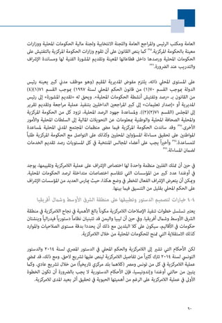 90
‫ات‬‫ر‬‫ا‬‫ز‬‫وو‬ ‫املحلية‬ ‫الحكومات‬ ‫مالية‬ ‫ولجنة‬ ‫االنتخابية‬ ‫واللجنة‬ ‫العامة‬ ‫اجع‬‫ر‬‫وامل‬ ‫الرئيس‬ ‫ومكتب‬ ‫العامة‬
‫عىل‬ ‫بالتفتيش‬ ‫املركزية‬ ‫الحكومة‬ ‫ات‬‫ر‬‫ا‬‫ز‬‫و‬ ‫تقوم‬ ‫أن‬ ‫عىل‬ ‫القانون‬ ‫ينص‬ ‫كام‬ 395
.‫املركزية‬ ‫بالحكومة‬ ‫معينة‬
‫اف‬‫رش‬‫اإل‬ ‫ومساندة‬ ‫لها‬ ‫الفنية‬ ‫املشورة‬ ‫وتقديم‬ ‫املعينة‬ ‫قطاعاتها‬ ‫داخل‬ ‫ورصدها‬ ‫املحلية‬ ‫الحكومات‬
396
.‫الرضورة‬ ‫عند‬ ‫والتدريب‬
‫رئيس‬ ‫يعينه‬ ‫كبري‬ ‫مدين‬ ‫موظف‬ ‫(وهو‬ ‫املقيم‬ ‫املديرية‬ ‫مفوض‬ ‫يلتزم‬ ،‫ذاته‬ ‫املحيل‬ ‫املستوى‬ ‫عىل‬
)4()1(71 ‫القسم‬ ‫مبوجب‬ )1997 ‫لسنة‬ ‫املحيل‬ ‫الحكم‬ ‫قانون‬ ‫من‬ )1(70 ‫القسم‬ ‫مبوجب‬ ‫الدولة‬
‫رئيس‬ ‫إىل‬ »‫املشورة‬ ‫«تقديم‬ ‫له‬ ‫ويحق‬ .»‫املحلية‬ ‫الحكومات‬ ‫أنشطة‬ ‫وتفتيش‬ ‫«رصد‬ ‫بـ‬ ‫القانون‬ ‫من‬
‫تقرير‬ ‫وتقديم‬ ‫اجعة‬‫ر‬‫م‬ ‫عملية‬ ‫بتنفيذ‬ ‫الداخليني‬ ‫اجعني‬‫ر‬‫امل‬ ‫كبري‬ ‫إىل‬ »‫تعليامت‬ ‫«إصدار‬ ‫أو‬ ‫املديرية‬
‫املركزية‬ ‫الحكومة‬ ‫من‬ ‫كل‬ ‫تزود‬ ،‫املحلية‬ ‫الرصد‬ ‫جهود‬ ‫وملساعدة‬ .))2()2(71 ‫(القسم‬ ‫املجلس‬ ‫إىل‬
‫واألمور‬ ‫املحلية‬ ‫السلطات‬ ‫إىل‬ ‫املالية‬ ‫التحويالت‬ ‫عن‬ ‫مبعلومات‬ ‫والوطنية‬ ‫املحلية‬ ‫الصحافة‬ ‫واملحلية‬
‫ملساعدة‬ ‫املحلية‬ ‫املدين‬ ‫املجتمع‬ ‫منظامت‬ ‫مىض‬ ‫فيام‬ ‫املركزية‬ ‫الحكومة‬ ‫ساندت‬ ‫وقد‬ 397
.‫األخرى‬
ً‫ا‬‫طلب‬ ‫املركزية‬ ‫الحكومة‬ ‫مع‬ ‫التواصل‬ ‫عىل‬ ‫وكذلك‬ ‫املحليني‬ ‫املسؤولني‬ ‫مساءلة‬ ‫تحقيق‬ ‫عىل‬ ‫املواطنني‬
‫الخدمات‬ ‫تقديم‬ ‫رصد‬ ‫املستويات‬ ‫كل‬ ‫يف‬ ‫املنتخبة‬ ‫املجالس‬ ‫أعضاء‬ ‫عىل‬ ‫يجب‬ ً‫ا‬‫ري‬‫وأخ‬ 398
.‫للمساعدة‬
399
.‫املساءلة‬ ‫لضامن‬
‫يوجد‬ ،‫وتقييمها‬ ‫الالمركزية‬ ‫عملية‬ ‫عىل‬ ‫اف‬‫رش‬‫اإل‬ ‫اختصاص‬ ‫لها‬ ‫واحدة‬ ‫منظمة‬ ‫الفلبني‬ ‫متلك‬ ‫أن‬ ‫حني‬ ‫يف‬
.‫املحلية‬ ‫الحكومات‬ ‫لرصد‬ ‫متداخلة‬ ‫اختصاصات‬ ‫تتقاسم‬ ‫التي‬ ‫املؤسسات‬ ‫من‬ ‫كبري‬ ‫عدد‬ ‫أوغندا‬ ‫يف‬
‫اف‬‫رش‬‫اإل‬ ‫املؤسسات‬ ‫من‬ ‫العديد‬ ‫ميارس‬ ‫حيث‬ ،‫هكذا‬ ‫وضع‬ ‫يف‬ ‫للخطر‬ ‫الفعال‬ ‫اف‬‫رش‬‫اإل‬ ‫يتعرض‬ ‫أن‬ ‫وميكن‬
.‫بينها‬ ‫فيام‬ ‫التنسيق‬ ‫من‬ ‫بقليل‬ ‫املحيل‬ ‫الحكم‬ ‫عىل‬
‫أفريقيا‬ ‫وشامل‬ ‫األوسط‬ ‫الرشق‬ ‫منطقة‬ ‫عىل‬ ‫وتطبيقها‬ ‫الدستور‬ ‫لتصميم‬ ‫ات‬‫ر‬‫خيا‬ 4-4
‫منطقة‬ ‫يف‬ ‫الالمركزية‬ ‫نجاح‬ ‫يف‬ ‫األهمية‬ ‫بالغ‬ً‫ا‬‫مكون‬ ‫الالمركزية‬ ‫اإلصالحات‬ ‫تنفيذ‬ ‫خطوات‬ ‫تسلسل‬ ‫يعترب‬
‫وينشئان‬ ً‫ا‬‫الي‬‫ر‬‫فيد‬ ً‫ا‬‫دستوري‬ ً‫ا‬‫نظام‬ ‫تتبنيان‬ ‫قد‬ ‫واليمن‬ ‫ليبيا‬ ‫أن‬ ‫حني‬ ‫ويف‬ .‫أفريقيا‬ ‫وشامل‬ ‫األوسط‬ ‫الرشق‬
‫واملوارد‬ ‫الصالحيات‬ ‫مستوى‬ ‫بدقة‬ ‫يحددا‬ ‫أن‬ ‫ذلك‬ ‫مع‬ ‫البلدين‬ ‫كال‬ ‫عىل‬ ‫سيكون‬ ،‫األقاليم‬ ‫يف‬ ‫حكومات‬
.‫الالمركزية‬ ‫خالل‬ ‫من‬ ‫املحلية‬ ‫للحكومات‬ ‫متنح‬ ‫التي‬ ‫االستقالية‬ ‫كذلك‬
‫والدستور‬ 2014 ‫لسنة‬ ‫املرصي‬ ‫الدستور‬ ‫يف‬ ‫املحيل‬ ‫والحكم‬ ‫الالمركزية‬ ‫إىل‬ ‫تشري‬ ‫التي‬ ‫األحكام‬ ‫لكن‬
‫متيض‬ ‫قد‬ ،‫ذلك‬ ‫ومع‬ .‫الحق‬ ‫ترشيع‬ ‫عليها‬ ‫لينص‬ ‫الالمركزية‬ ‫تفاصيل‬ ‫من‬ً‫ا‬‫ري‬‫كث‬ ‫ترتك‬ 2014 ‫لسنة‬ ‫التونيس‬
‫وكام‬ .‫عادي‬ ‫ترشيع‬ ‫خالل‬ ‫من‬ )ً‫ا‬‫تاريخي‬ ‫مركزي‬ ‫بلد‬ ‫(كالهام‬ ‫ومرص‬ ‫تونس‬ ‫من‬ ‫كل‬ ‫يف‬ ‫الالمركزية‬ ‫عملية‬
‫الخطوة‬ ‫تكون‬ ‫أن‬ ‫بالرضورة‬ ‫يجب‬ ‫ال‬ ‫الدستورية‬ ‫األحكام‬ ‫فإن‬ ،‫وإندونيسيا‬ ‫أوغندا‬ ‫حالتي‬ ‫من‬ ‫يتبني‬
.‫لالمركزية‬ ‫املدى‬ ‫بعيد‬ ‫أثر‬ ‫تحقيق‬ ‫يف‬ ‫الحيوية‬ ‫أهميتها‬ ‫من‬ ‫الرغم‬ ‫عىل‬ ‫الالمركزية‬ ‫عملية‬ ‫يف‬ ‫األوىل‬
 