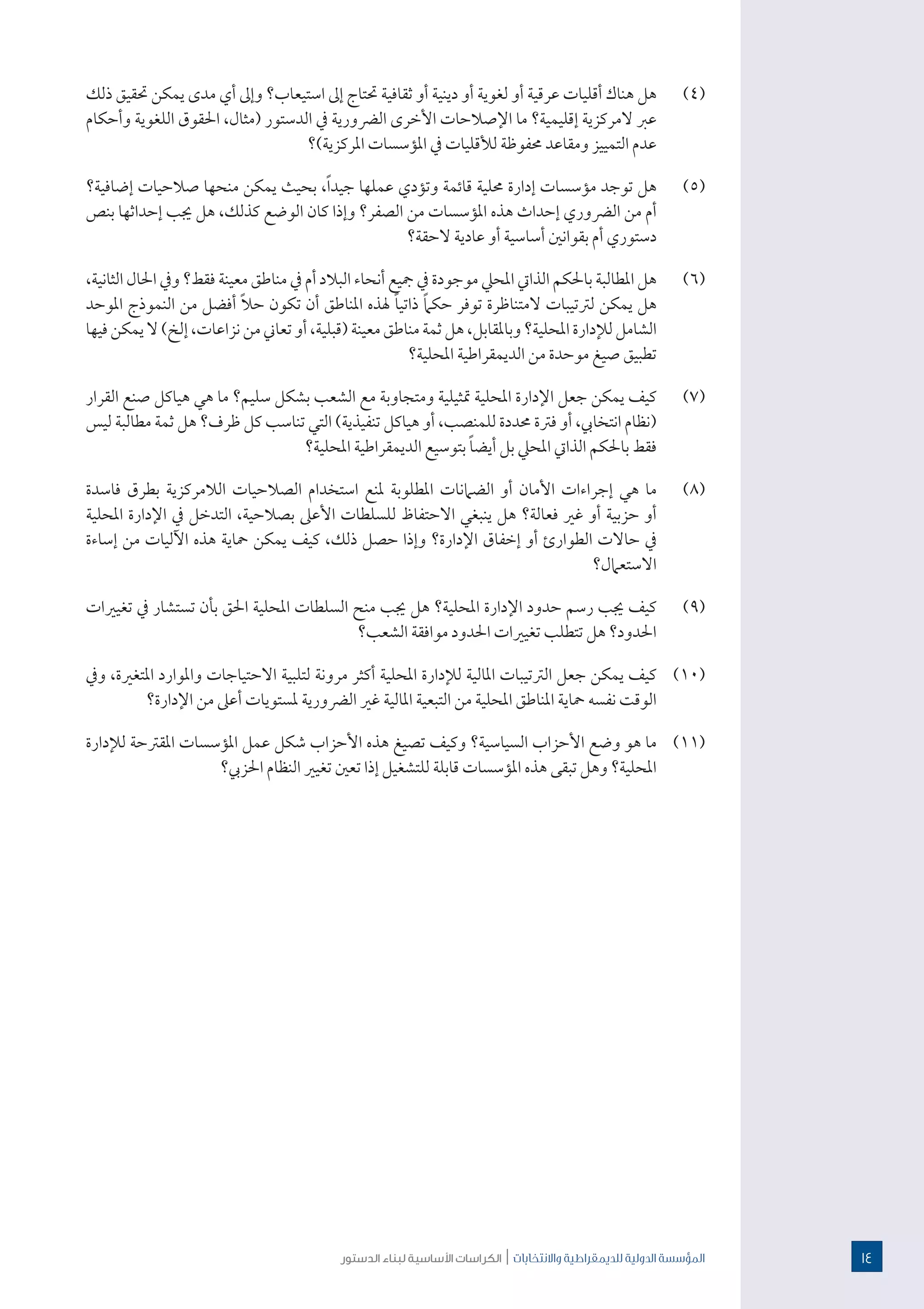 ‫الدستور‬ ‫لبناء‬ ‫األساسية‬ ‫الكراسات‬ | ‫واالنتخابات‬ ‫للدميقراطية‬ ‫الدولية‬ ‫املؤسسة‬
(((٤‫ذلك‬ ‫حتقيق‬ ‫يمكن‬ ‫مدى‬ ‫أي‬ ‫وإىل‬ ‫استيعاب؟‬ ‫إىل‬ ‫حتتاج‬ ‫ثقافية‬ ‫أو‬ ‫دينية‬ ‫أو‬ ‫لغوية‬ ‫أو‬ ‫عرقية‬ ‫أقليات‬ ‫هناك‬ ‫هل‬
‫وأحكام‬ ‫اللغوية‬ ‫احلقوق‬ ،‫(مثال‬ ‫الدستور‬ ‫يف‬ ‫الرضورية‬ ‫األخرى‬ ‫اإلصالحات‬ ‫ما‬ ‫إقليمية؟‬ ‫المركزية‬ ‫عرب‬
‫املركزية)؟‬ ‫املؤسسات‬ ‫يف‬ ‫لألقليات‬ ‫حمفوظة‬ ‫ومقاعد‬ ‫التمييز‬ ‫عدم‬
(((٥‫إضافية؟‬ ‫صالحيات‬ ‫منحها‬ ‫يمكن‬ ‫بحيث‬ ،ً‫ا‬‫جيد‬ ‫عملها‬ ‫وتؤدي‬ ‫قائمة‬ ‫حملية‬ ‫إدارة‬ ‫مؤسسات‬ ‫توجد‬ ‫هل‬
‫بنص‬ ‫إحداثها‬ ‫جيب‬ ‫هل‬ ،‫كذلك‬ ‫الوضع‬ ‫كان‬ ‫وإذا‬ ‫الصفر؟‬ ‫من‬ ‫املؤسسات‬ ‫هذه‬ ‫إحداث‬ ‫الرضوري‬ ‫من‬ ‫أم‬
‫الحقة؟‬ ‫عادية‬ ‫أو‬ ‫أساسية‬ ‫بقوانني‬ ‫أم‬ ‫دستوري‬
(((٦،‫الثانية‬ ‫احلال‬ ‫ويف‬ ‫فقط؟‬ ‫معينة‬ ‫مناطق‬ ‫يف‬ ‫أم‬ ‫البالد‬ ‫أنحاء‬ ‫مجيع‬ ‫يف‬ ‫موجودة‬ ‫املحيل‬ ‫الذايت‬ ‫باحلكم‬ ‫املطالبة‬ ‫هل‬
‫املوحد‬ ‫النموذج‬ ‫من‬ ‫أفضل‬ ً‫ال‬‫ح‬ ‫تكون‬ ‫أن‬ ‫املناطق‬ ‫هلذه‬ ً‫ا‬‫ذاتي‬ ً‫ام‬‫حك‬ ‫توفر‬ ‫المتناظرة‬ ‫لرتتيبات‬ ‫يمكن‬ ‫هل‬
‫فيها‬‫يمكن‬‫ال‬)‫إلخ‬،‫نزاعات‬‫من‬‫تعاين‬‫أو‬،‫(قبلية‬‫معينة‬‫مناطق‬‫ثمة‬‫هل‬،‫وباملقابل‬‫املحلية؟‬‫لإلدارة‬‫الشامل‬
‫املحلية؟‬ ‫الديمقراطية‬ ‫من‬ ‫موحدة‬ ‫صيغ‬ ‫تطبيق‬
(((٧‫القرار‬ ‫صنع‬ ‫هياكل‬ ‫هي‬ ‫ما‬ ‫سليم؟‬ ‫بشكل‬ ‫الشعب‬ ‫مع‬ ‫ومتجاوبة‬ ‫متثيلية‬ ‫املحلية‬ ‫اإلدارة‬ ‫جعل‬ ‫يمكن‬ ‫كيف‬
‫ليس‬ ‫مطالبة‬ ‫ثمة‬ ‫هل‬ ‫ظرف؟‬ ‫كل‬ ‫تناسب‬ ‫التي‬ )‫تنفيذية‬ ‫هياكل‬ ‫أو‬ ،‫للمنصب‬ ‫حمددة‬ ‫فرتة‬ ‫أو‬ ،‫انتخايب‬ ‫(نظام‬
‫املحلية؟‬ ‫الديمقراطية‬ ‫بتوسيع‬ ً‫ا‬‫أيض‬ ‫بل‬ ‫املحيل‬ ‫الذايت‬ ‫باحلكم‬ ‫فقط‬
(((٨‫فاسدة‬ ‫بطرق‬ ‫الالمركزية‬ ‫الصالحيات‬ ‫استخدام‬ ‫ملنع‬ ‫املطلوبة‬ ‫الضامنات‬ ‫أو‬ ‫األمان‬ ‫إجراءات‬ ‫هي‬ ‫ما‬
‫املحلية‬ ‫اإلدارة‬ ‫يف‬ ‫التدخل‬ ،‫بصالحية‬ ‫األعىل‬ ‫للسلطات‬ ‫االحتفاظ‬ ‫ينبغي‬ ‫هل‬ ‫فعالة؟‬ ‫غري‬ ‫أو‬ ‫حزبية‬ ‫أو‬
‫إساءة‬ ‫من‬ ‫اآلليات‬ ‫هذه‬ ‫محاية‬ ‫يمكن‬ ‫كيف‬ ،‫ذلك‬ ‫حصل‬ ‫وإذا‬ ‫اإلدارة؟‬ ‫إخفاق‬ ‫أو‬ ‫الطوارئ‬ ‫حاالت‬ ‫يف‬
‫االستعامل؟‬
(((٩‫تغيريات‬ ‫يف‬ ‫تستشار‬ ‫بأن‬ ‫احلق‬ ‫املحلية‬ ‫السلطات‬ ‫منح‬ ‫جيب‬ ‫هل‬ ‫املحلية؟‬ ‫اإلدارة‬ ‫حدود‬ ‫رسم‬ ‫جيب‬ ‫كيف‬
‫الشعب؟‬ ‫موافقة‬ ‫احلدود‬ ‫تغيريات‬ ‫تتطلب‬ ‫هل‬ ‫احلدود؟‬
((١(١‫ويف‬ ،‫املتغرية‬ ‫واملوارد‬ ‫االحتياجات‬ ‫لتلبية‬ ‫مرونة‬ ‫أكثر‬ ‫املحلية‬ ‫لإلدارة‬ ‫املالية‬ ‫الرتتيبات‬ ‫جعل‬ ‫يمكن‬ ‫كيف‬
‫اإلدارة؟‬ ‫من‬ ‫أعىل‬ ‫ملستويات‬ ‫الرضورية‬ ‫غري‬ ‫املالية‬ ‫التبعية‬ ‫من‬ ‫املحلية‬ ‫املناطق‬ ‫محاية‬ ‫نفسه‬ ‫الوقت‬
((١(١‫لإلدارة‬ ‫املقرتحة‬ ‫املؤسسات‬ ‫عمل‬ ‫شكل‬ ‫األحزاب‬ ‫هذه‬ ‫تصيغ‬ ‫وكيف‬ ‫السياسية؟‬ ‫األحزاب‬ ‫وضع‬ ‫هو‬ ‫ما‬
‫احلزيب؟‬ ‫النظام‬ ‫تغيري‬ ‫تعني‬ ‫إذا‬ ‫للتشغيل‬ ‫قابلة‬ ‫املؤسسات‬ ‫هذه‬ ‫تبقى‬ ‫وهل‬ ‫املحلية؟‬
14
 