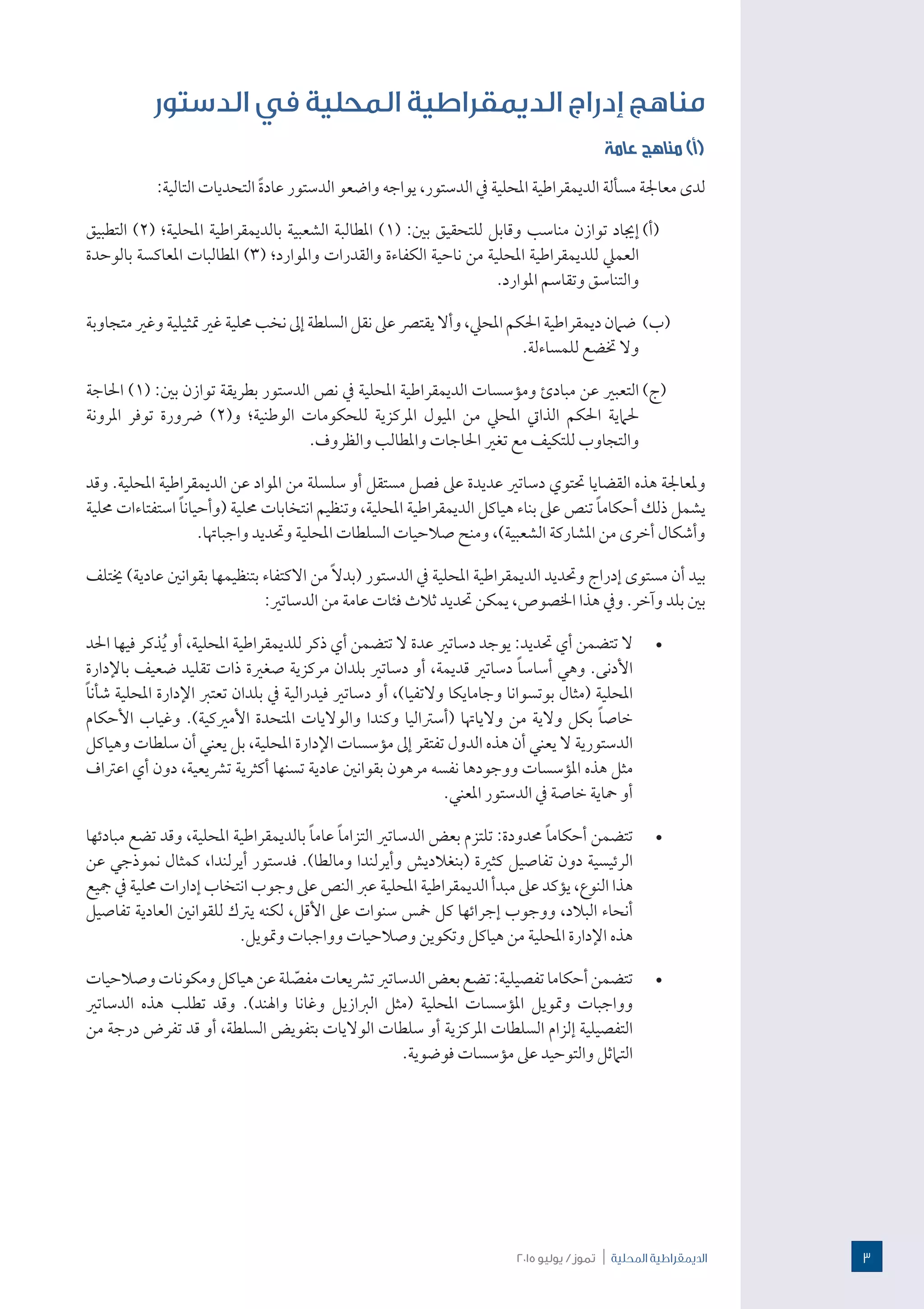 2015 ‫يوليو‬ / ‫تموز‬ | ‫احمللية‬ ‫الدميقراطية‬
‫الدستور‬ ‫في‬ ‫المحلية‬ ‫الديمقراطية‬ ‫إدراج‬ ‫مناهج‬
‫عامة‬ ‫مناهج‬ )‫(أ‬
:‫التالية‬ ‫التحديات‬ ً‫ة‬‫عاد‬ ‫الدستور‬ ‫واضعو‬ ‫يواجه‬ ،‫الدستور‬ ‫يف‬ ‫املحلية‬ ‫الديمقراطية‬ ‫مسألة‬ ‫معاجلة‬ ‫لدى‬
(‫أ‬)  ‫التطبيق‬ )2( ‫املحلية؛‬ ‫بالديمقراطية‬ ‫الشعبية‬ ‫املطالبة‬ )1( :‫بني‬ ‫للتحقيق‬ ‫وقابل‬ ‫مناسب‬ ‫توازن‬ ‫إجياد‬
‫بالوحدة‬ ‫املعاكسة‬ ‫املطالبات‬ )3( ‫واملوارد؛‬ ‫والقدرات‬ ‫الكفاءة‬ ‫ناحية‬ ‫من‬ ‫املحلية‬ ‫للديمقراطية‬ ‫العميل‬
.‫املوارد‬ ‫وتقاسم‬ ‫والتناسق‬
(‫ب‬)  ‫متجاوبة‬ ‫وغري‬ ‫متثيلية‬ ‫غري‬ ‫حملية‬ ‫نخب‬ ‫إىل‬ ‫السلطة‬ ‫نقل‬ ‫عىل‬ ‫يقترص‬ ‫وأال‬ ،‫املحيل‬ ‫احلكم‬ ‫ديمقراطية‬ ‫ضامن‬
.‫للمساءلة‬ ‫ختضع‬ ‫وال‬
(‫ج‬)  ‫احلاجة‬ )1( :‫بني‬ ‫توازن‬ ‫بطريقة‬ ‫الدستور‬ ‫نص‬ ‫يف‬ ‫املحلية‬ ‫الديمقراطية‬ ‫ومؤسسات‬ ‫مبادئ‬ ‫عن‬ ‫التعبري‬
‫املرونة‬ ‫توفر‬ ‫رضورة‬ )2(‫و‬ ‫الوطنية؛‬ ‫للحكومات‬ ‫املركزية‬ ‫امليول‬ ‫من‬ ‫املحيل‬ ‫الذايت‬ ‫احلكم‬ ‫حلامية‬
.‫والظروف‬ ‫واملطالب‬ ‫احلاجات‬ ‫تغري‬ ‫مع‬ ‫للتكيف‬ ‫والتجاوب‬
‫وقد‬ .‫املحلية‬ ‫الديمقراطية‬ ‫عن‬ ‫املواد‬ ‫من‬ ‫سلسلة‬ ‫أو‬ ‫مستقل‬ ‫فصل‬ ‫عىل‬ ‫عديدة‬ ‫دساتري‬ ‫حتتوي‬ ‫القضايا‬ ‫هذه‬ ‫وملعاجلة‬
‫حملية‬ ‫استفتاءات‬ ً‫ا‬‫(وأحيان‬ ‫حملية‬ ‫انتخابات‬ ‫وتنظيم‬ ،‫املحلية‬ ‫الديمقراطية‬ ‫هياكل‬ ‫بناء‬ ‫عىل‬ ‫تنص‬ ً‫ا‬‫أحكام‬ ‫ذلك‬ ‫يشمل‬
.‫واجباهتا‬ ‫وحتديد‬ ‫املحلية‬ ‫السلطات‬ ‫صالحيات‬ ‫ومنح‬ ،)‫الشعبية‬ ‫املشاركة‬ ‫من‬ ‫أخرى‬ ‫وأشكال‬
‫خيتلف‬ )‫عادية‬ ‫بقوانني‬ ‫بتنظيمها‬ ‫االكتفاء‬ ‫من‬ ً‫ال‬‫(بد‬ ‫الدستور‬ ‫يف‬ ‫املحلية‬ ‫الديمقراطية‬ ‫وحتديد‬ ‫إدراج‬ ‫مستوى‬ ‫أن‬ ‫بيد‬
:‫الدساتري‬ ‫من‬ ‫عامة‬ ‫فئات‬ ‫ثالث‬ ‫حتديد‬ ‫يمكن‬ ،‫اخلصوص‬ ‫هذا‬ ‫ويف‬ .‫وآخر‬ ‫بلد‬ ‫بني‬
· 	‫احلد‬ ‫فيها‬ ‫ذكر‬ُ‫ي‬ ‫أو‬ ،‫املحلية‬ ‫للديمقراطية‬ ‫ذكر‬ ‫أي‬ ‫تتضمن‬ ‫ال‬ ‫عدة‬ ‫دساتري‬ ‫يوجد‬ :‫حتديد‬ ‫أي‬ ‫تتضمن‬ ‫ال‬
‫باإلدارة‬ ‫ضعيف‬ ‫تقليد‬ ‫ذات‬ ‫صغرية‬ ‫مركزية‬ ‫بلدان‬ ‫دساتري‬ ‫أو‬ ،‫قديمة‬ ‫دساتري‬ ً‫ا‬‫أساس‬ ‫وهي‬ .‫األدنى‬
ً‫ا‬‫شأن‬ ‫املحلية‬ ‫اإلدارة‬ ‫تعترب‬ ‫بلدان‬ ‫يف‬ ‫فيدرالية‬ ‫دساتري‬ ‫أو‬ ،)‫والتفيا‬ ‫وجامايكا‬ ‫بوتسوانا‬ ‫(مثال‬ ‫املحلية‬
‫األحكام‬ ‫وغياب‬ .)‫األمريكية‬ ‫املتحدة‬ ‫والواليات‬ ‫وكندا‬ ‫(أسرتاليا‬ ‫والياهتا‬ ‫من‬ ‫والية‬ ‫بكل‬ ً‫ا‬‫خاص‬
‫وهياكل‬ ‫سلطات‬ ‫أن‬ ‫يعني‬ ‫بل‬ ،‫املحلية‬ ‫اإلدارة‬ ‫مؤسسات‬ ‫إىل‬ ‫تفتقر‬ ‫الدول‬ ‫هذه‬ ‫أن‬ ‫يعني‬ ‫ال‬ ‫الدستورية‬
‫اعرتاف‬ ‫أي‬ ‫دون‬ ،‫ترشيعية‬ ‫أكثرية‬ ‫تسنها‬ ‫عادية‬ ‫بقوانني‬ ‫مرهون‬ ‫نفسه‬ ‫ووجودها‬ ‫املؤسسات‬ ‫هذه‬ ‫مثل‬
.‫املعني‬ ‫الدستور‬ ‫يف‬ ‫خاصة‬ ‫محاية‬ ‫أو‬
· 	‫مبادئها‬ ‫تضع‬ ‫وقد‬ ،‫املحلية‬ ‫بالديمقراطية‬ ً‫ا‬‫عام‬ ً‫ا‬‫التزام‬ ‫الدساتري‬ ‫بعض‬ ‫تلتزم‬ :‫حمدودة‬ ً‫ا‬‫أحكام‬ ‫تتضمن‬
‫عن‬ ‫نموذجي‬ ‫كمثال‬ ،‫أيرلندا‬ ‫فدستور‬ .)‫ومالطا‬ ‫وأيرلندا‬ ‫(بنغالديش‬ ‫كثرية‬ ‫تفاصيل‬ ‫دون‬ ‫الرئيسية‬
‫مجيع‬ ‫يف‬ ‫حملية‬ ‫إدارات‬ ‫انتخاب‬ ‫وجوب‬ ‫عىل‬ ‫النص‬ ‫عرب‬ ‫املحلية‬ ‫الديمقراطية‬ ‫مبدأ‬ ‫عىل‬ ‫يؤكد‬ ،‫النوع‬ ‫هذا‬
‫تفاصيل‬ ‫العادية‬ ‫للقوانني‬ ‫يرتك‬ ‫لكنه‬ ،‫األقل‬ ‫عىل‬ ‫سنوات‬ ‫مخس‬ ‫كل‬ ‫إجرائها‬ ‫ووجوب‬ ،‫البالد‬ ‫أنحاء‬
.‫ومتويل‬ ‫وواجبات‬ ‫وصالحيات‬ ‫وتكوين‬ ‫هياكل‬ ‫من‬ ‫املحلية‬ ‫اإلدارة‬ ‫هذه‬
· 	‫وصالحيات‬‫ومكونات‬‫هياكل‬‫عن‬‫لة‬ ّ‫مفص‬‫ترشيعات‬‫الدساتري‬‫بعض‬‫تضع‬:‫تفصيلية‬‫أحكاما‬‫تتضمن‬
‫الدساتري‬ ‫هذه‬ ‫تطلب‬ ‫وقد‬ .)‫واهلند‬ ‫وغانا‬ ‫الربازيل‬ ‫(مثل‬ ‫املحلية‬ ‫املؤسسات‬ ‫ومتويل‬ ‫وواجبات‬
‫من‬ ‫درجة‬ ‫تفرض‬ ‫قد‬ ‫أو‬ ،‫السلطة‬ ‫بتفويض‬ ‫الواليات‬ ‫سلطات‬ ‫أو‬ ‫املركزية‬ ‫السلطات‬ ‫إلزام‬ ‫التفصيلية‬
.‫فوضوية‬ ‫مؤسسات‬ ‫عىل‬ ‫والتوحيد‬ ‫التامثل‬
3
 