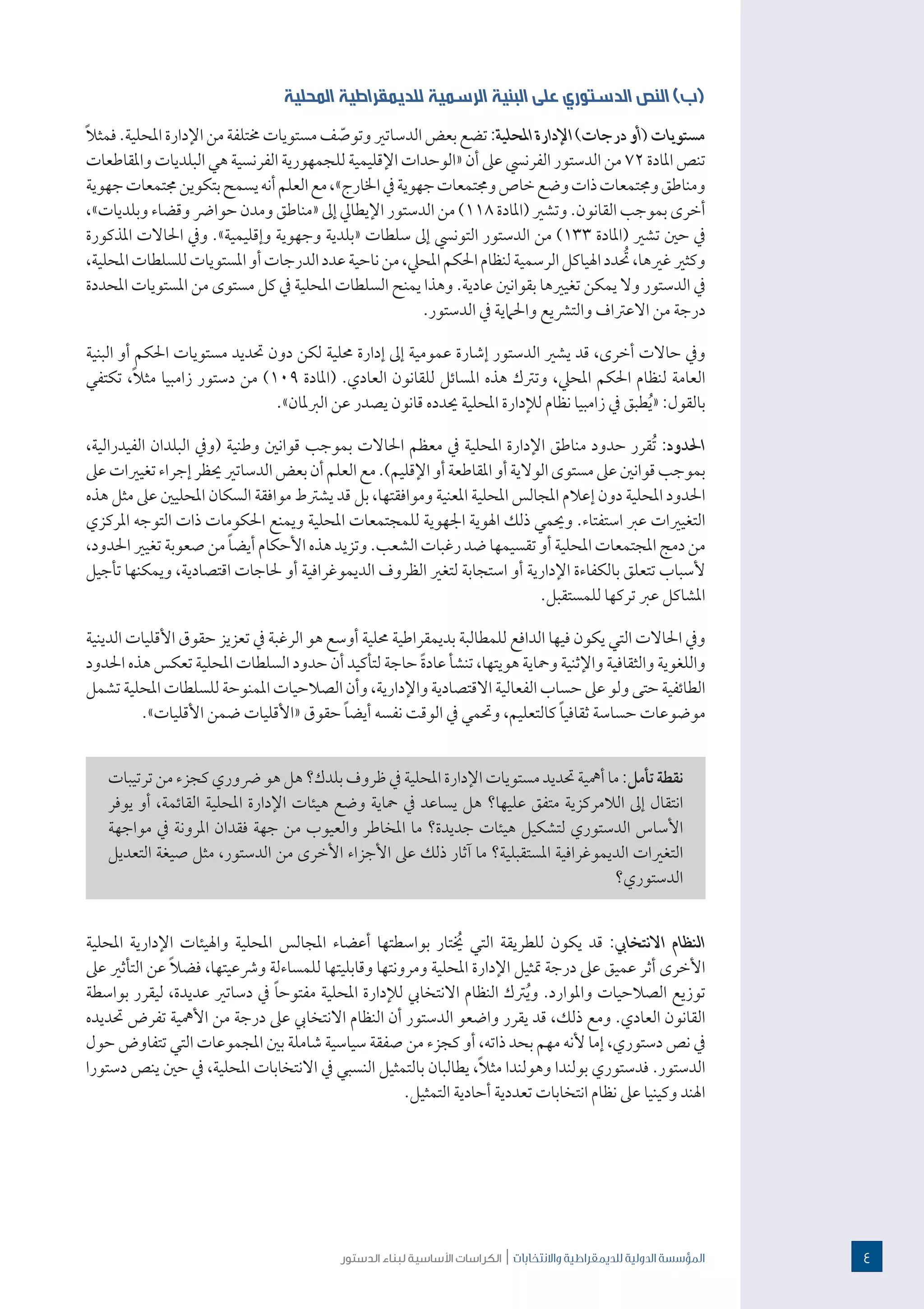 ‫الدستور‬ ‫لبناء‬ ‫األساسية‬ ‫الكراسات‬ | ‫واالنتخابات‬ ‫للدميقراطية‬ ‫الدولية‬ ‫املؤسسة‬
‫المحلية‬ ‫للديمقراطية‬ ‫الرسمية‬ ‫البنية‬ ‫على‬ ‫الدستوري‬ ‫النص‬ )‫(ب‬
ً‫ال‬‫فمث‬.‫املحلية‬‫اإلدارة‬‫من‬‫خمتلفة‬‫مستويات‬‫ف‬ ّ‫وتوص‬‫الدساتري‬‫بعض‬‫تضع‬:‫املحلية‬‫اإلدارة‬)‫درجات‬‫(أو‬‫مستويات‬
‫واملقاطعات‬ ‫البلديات‬ ‫هي‬ ‫الفرنسية‬ ‫للجمهورية‬‫اإلقليمية‬ ‫«الوحدات‬ ‫أن‬ ‫عىل‬ ‫الفرنيس‬ ‫الدستور‬ ‫من‬ 72 ‫املادة‬ ‫تنص‬
‫جهوية‬‫جمتمعات‬‫بتكوين‬‫يسمح‬‫أنه‬‫العلم‬‫مع‬،»‫اخلارج‬‫يف‬‫جهوية‬‫وجمتمعات‬‫خاص‬‫وضع‬‫ذات‬‫وجمتمعات‬‫ومناطق‬
،»‫وبلديات‬ ‫وقضاء‬ ‫حوارض‬ ‫ومدن‬ ‫«مناطق‬ ‫إىل‬ ‫اإليطايل‬ ‫الدستور‬ ‫من‬ )118 ‫(املادة‬ ‫وتشري‬ .‫القانون‬ ‫بموجب‬ ‫أخرى‬
‫املذكورة‬ ‫احلاالت‬ ‫ويف‬ .»‫وإقليمية‬ ‫وجهوية‬ ‫«بلدية‬ ‫سلطات‬ ‫إىل‬ ‫التونيس‬ ‫الدستور‬ ‫من‬ )133 ‫(املادة‬ ‫تشري‬ ‫حني‬ ‫يف‬
،‫املحلية‬‫للسلطات‬‫املستويات‬‫أو‬‫الدرجات‬‫عدد‬‫ناحية‬‫من‬،‫املحيل‬‫احلكم‬‫لنظام‬‫الرسمية‬‫اهلياكل‬‫دد‬ ُ‫ت‬،‫غريها‬‫وكثري‬
‫املحددة‬ ‫املستويات‬ ‫من‬ ‫مستوى‬ ‫كل‬ ‫يف‬ ‫املحلية‬ ‫السلطات‬ ‫يمنح‬ ‫وهذا‬ .‫عادية‬ ‫بقوانني‬ ‫تغيريها‬ ‫يمكن‬ ‫وال‬ ‫الدستور‬ ‫يف‬
.‫الدستور‬ ‫يف‬ ‫واحلامية‬ ‫والترشيع‬ ‫االعرتاف‬ ‫من‬ ‫درجة‬
‫البنية‬ ‫أو‬ ‫احلكم‬ ‫مستويات‬ ‫حتديد‬ ‫دون‬ ‫لكن‬ ‫حملية‬ ‫إدارة‬ ‫إىل‬ ‫عمومية‬ ‫إشارة‬ ‫الدستور‬ ‫يشري‬ ‫قد‬ ،‫أخرى‬ ‫حاالت‬ ‫ويف‬
‫تكتفي‬ ،ً‫ال‬‫مث‬ ‫زامبيا‬ ‫دستور‬ ‫من‬ )109 ‫(املادة‬ .‫العادي‬ ‫للقانون‬ ‫املسائل‬ ‫هذه‬ ‫وترتك‬ ،‫املحيل‬ ‫احلكم‬ ‫لنظام‬ ‫العامة‬
.»‫الربملان‬ ‫عن‬ ‫يصدر‬ ‫قانون‬ ‫حيدده‬ ‫املحلية‬ ‫لإلدارة‬ ‫نظام‬ ‫زامبيا‬ ‫يف‬ ‫طبق‬ُ‫ي‬« :‫بالقول‬
،‫الفيدرالية‬ ‫البلدان‬ ‫(ويف‬ ‫وطنية‬ ‫قوانني‬ ‫بموجب‬ ‫احلاالت‬ ‫معظم‬ ‫يف‬ ‫املحلية‬ ‫اإلدارة‬ ‫مناطق‬ ‫حدود‬ ‫ُقرر‬‫ت‬ :‫احلدود‬
‫عىل‬‫تغيريات‬‫إجراء‬‫حيظر‬‫الدساتري‬‫بعض‬‫أن‬‫العلم‬‫مع‬.)‫اإلقليم‬‫أو‬‫املقاطعة‬‫أو‬‫الوالية‬‫مستوى‬‫عىل‬‫قوانني‬‫بموجب‬
‫هذه‬ ‫مثل‬ ‫عىل‬ ‫املحليني‬ ‫السكان‬ ‫موافقة‬ ‫يشرتط‬ ‫قد‬ ‫بل‬ ،‫وموافقتها‬ ‫املعنية‬ ‫املحلية‬ ‫املجالس‬ ‫إعالم‬ ‫دون‬ ‫املحلية‬ ‫احلدود‬
‫املركزي‬ ‫التوجه‬ ‫ذات‬ ‫احلكومات‬ ‫ويمنع‬ ‫املحلية‬ ‫للمجتمعات‬ ‫اجلهوية‬ ‫اهلوية‬ ‫ذلك‬ ‫وحيمي‬ .‫استفتاء‬ ‫عرب‬ ‫التغيريات‬
،‫احلدود‬ ‫تغيري‬ ‫صعوبة‬ ‫من‬ ً‫ا‬‫أيض‬ ‫األحكام‬ ‫هذه‬ ‫وتزيد‬ .‫الشعب‬ ‫رغبات‬ ‫ضد‬ ‫تقسيمها‬ ‫أو‬ ‫املحلية‬ ‫املجتمعات‬ ‫دمج‬ ‫من‬
‫تأجيل‬ ‫ويمكنها‬ ،‫اقتصادية‬ ‫حلاجات‬ ‫أو‬ ‫الديموغرافية‬ ‫الظروف‬ ‫لتغري‬ ‫استجابة‬ ‫أو‬ ‫اإلدارية‬ ‫بالكفاءة‬ ‫تتعلق‬ ‫ألسباب‬
.‫للمستقبل‬ ‫تركها‬ ‫عرب‬ ‫املشاكل‬
‫الدينية‬ ‫األقليات‬ ‫حقوق‬ ‫تعزيز‬ ‫يف‬ ‫الرغبة‬ ‫هو‬ ‫أوسع‬ ‫حملية‬ ‫بديمقراطية‬ ‫للمطالبة‬ ‫الدافع‬ ‫فيها‬ ‫يكون‬ ‫التي‬ ‫احلاالت‬ ‫ويف‬
‫احلدود‬ ‫هذه‬ ‫تعكس‬ ‫املحلية‬ ‫السلطات‬ ‫حدود‬ ‫أن‬ ‫لتأكيد‬ ‫حاجة‬ ً‫ة‬‫عاد‬ ‫تنشأ‬ ،‫هويتها‬ ‫ومحاية‬ ‫واإلثنية‬ ‫والثقافية‬ ‫واللغوية‬
‫تشمل‬‫املحلية‬ ‫للسلطات‬ ‫املمنوحة‬ ‫الصالحيات‬ ‫وأن‬ ،‫واإلدارية‬ ‫االقتصادية‬ ‫الفعالية‬‫حساب‬ ‫عىل‬‫ولو‬‫حتى‬ ‫الطائفية‬
.»‫األقليات‬ ‫ضمن‬ ‫«األقليات‬ ‫حقوق‬ ً‫ا‬‫أيض‬ ‫نفسه‬ ‫الوقت‬ ‫يف‬ ‫وحتمي‬ ،‫كالتعليم‬ ً‫ا‬‫ثقافي‬ ‫حساسة‬ ‫موضوعات‬
‫ترتيبات‬‫من‬‫كجزء‬‫رضوري‬‫هو‬‫هل‬‫بلدك؟‬‫ظروف‬‫يف‬‫املحلية‬‫اإلدارة‬‫مستويات‬‫حتديد‬‫أمهية‬‫ما‬:‫تأمل‬‫نقطة‬
‫يوفر‬ ‫أو‬ ،‫القائمة‬ ‫املحلية‬ ‫اإلدارة‬ ‫هيئات‬ ‫وضع‬ ‫محاية‬ ‫يف‬ ‫يساعد‬ ‫هل‬ ‫عليها؟‬ ‫متفق‬ ‫الالمركزية‬ ‫إىل‬ ‫انتقال‬
‫مواجهة‬ ‫يف‬ ‫املرونة‬ ‫فقدان‬ ‫جهة‬ ‫من‬ ‫والعيوب‬ ‫املخاطر‬ ‫ما‬ ‫جديدة؟‬ ‫هيئات‬ ‫لتشكيل‬ ‫الدستوري‬ ‫األساس‬
‫التعديل‬ ‫صيغة‬ ‫مثل‬ ،‫الدستور‬ ‫من‬ ‫األخرى‬ ‫األجزاء‬ ‫عىل‬ ‫ذلك‬ ‫آثار‬ ‫ما‬ ‫املستقبلية؟‬ ‫الديموغرافية‬ ‫التغريات‬
‫الدستوري؟‬
‫املحلية‬ ‫اإلدارية‬ ‫واهليئات‬ ‫املحلية‬ ‫املجالس‬ ‫أعضاء‬ ‫بواسطتها‬ ‫تار‬ ُ‫ي‬ ‫التي‬ ‫للطريقة‬ ‫يكون‬ ‫قد‬ :‫االنتخايب‬ ‫النظام‬
‫عىل‬ ‫التأثري‬ ‫عن‬ ً‫ال‬‫فض‬ ،‫ورشعيتها‬ ‫للمساءلة‬ ‫وقابليتها‬ ‫ومرونتها‬ ‫املحلية‬ ‫اإلدارة‬ ‫متثيل‬ ‫درجة‬ ‫عىل‬ ‫عميق‬ ‫أثر‬ ‫األخرى‬
‫بواسطة‬ ‫ليقرر‬ ،‫عديدة‬ ‫دساتري‬ ‫يف‬ ً‫ا‬‫مفتوح‬ ‫املحلية‬ ‫لإلدارة‬ ‫االنتخايب‬ ‫النظام‬ ‫رتك‬ُ‫ي‬‫و‬ .‫واملوارد‬ ‫الصالحيات‬ ‫توزيع‬
‫حتديده‬ ‫تفرض‬ ‫األمهية‬ ‫من‬ ‫درجة‬ ‫عىل‬ ‫االنتخايب‬ ‫النظام‬ ‫أن‬ ‫الدستور‬ ‫واضعو‬ ‫يقرر‬ ‫قد‬ ،‫ذلك‬ ‫ومع‬ .‫العادي‬ ‫القانون‬
‫حول‬ ‫تتفاوض‬ ‫التي‬ ‫املجموعات‬ ‫بني‬ ‫شاملة‬ ‫سياسية‬ ‫صفقة‬ ‫من‬ ‫كجزء‬ ‫أو‬ ،‫ذاته‬ ‫بحد‬ ‫مهم‬ ‫ألنه‬ ‫إما‬ ،‫دستوري‬ ‫نص‬ ‫يف‬
‫دستورا‬ ‫ينص‬ ‫حني‬ ‫يف‬ ،‫املحلية‬ ‫االنتخابات‬ ‫يف‬ ‫النسبي‬ ‫بالتمثيل‬ ‫يطالبان‬ ،ً‫ال‬‫مث‬ ‫وهولندا‬ ‫بولندا‬ ‫فدستوري‬ .‫الدستور‬
.‫التمثيل‬ ‫أحادية‬ ‫تعددية‬ ‫انتخابات‬ ‫نظام‬ ‫عىل‬ ‫وكينيا‬ ‫اهلند‬
4
 