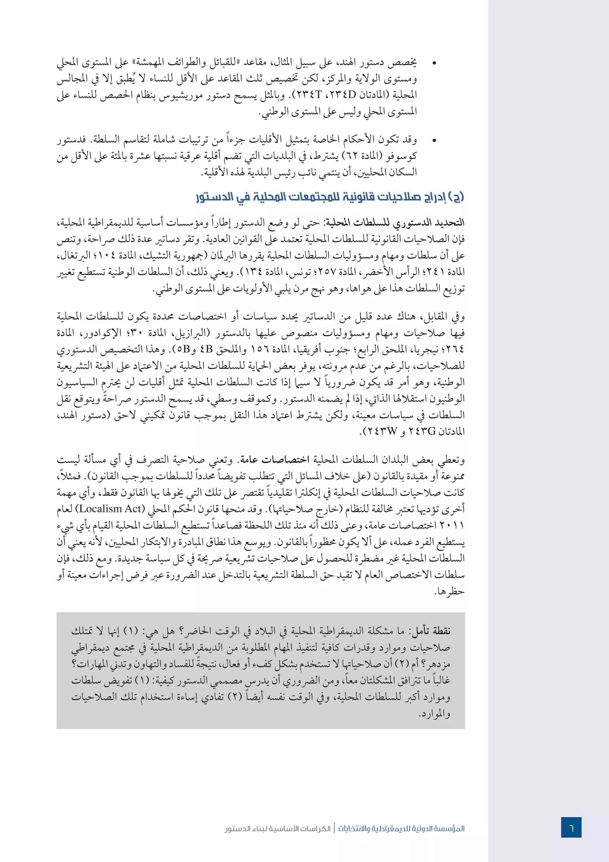 ‫الدستور‬ ‫لبناء‬ ‫األساسية‬ ‫الكراسات‬ | ‫واالنتخابات‬ ‫للدميقراطية‬ ‫الدولية‬ ‫املؤسسة‬
· 	‫املحيل‬ ‫املستوى‬ ‫عىل‬ »‫املهمشة‬ ‫والطوائف‬ ‫«للقبائل‬ ‫مقاعد‬ ،‫املثال‬ ‫سبيل‬ ‫عىل‬ ،‫اهلند‬ ‫دستور‬ ‫خيصص‬
‫املجالس‬ ‫يف‬ ‫إال‬ ‫طبق‬ُ‫ي‬ ‫ال‬ ‫للنساء‬ ‫األقل‬ ‫عىل‬ ‫املقاعد‬ ‫ثلث‬ ‫ختصيص‬ ‫لكن‬ ،‫واملركز‬ ‫الوالية‬ ‫ومستوى‬
‫عىل‬ ‫للنساء‬ ‫احلصص‬ ‫بنظام‬ ‫موريشيوس‬ ‫دستور‬ ‫يسمح‬ ‫وباملثل‬ .)234T ،234D ‫(املادتان‬ ‫املحلية‬
.‫الوطني‬ ‫املستوى‬ ‫عىل‬ ‫وليس‬ ‫املحيل‬ ‫املستوى‬
· 	‫فدستور‬ .‫السلطة‬ ‫لتقاسم‬ ‫شاملة‬ ‫ترتيبات‬ ‫من‬ ً‫ا‬‫جزء‬ ‫األقليات‬ ‫بتمثيل‬ ‫اخلاصة‬ ‫األحكام‬ ‫تكون‬ ‫وقد‬
‫من‬ ‫األقل‬ ‫عىل‬ ‫باملئة‬ ‫عرشة‬ ‫نسبتها‬ ‫عرقية‬ ‫أقلية‬ ‫تضم‬ ‫التي‬ ‫البلديات‬ ‫يف‬ ،‫يشرتط‬ )62 ‫(املادة‬ ‫كوسوفو‬
.‫األقلية‬ ‫هلذه‬ ‫البلدية‬ ‫رئيس‬ ‫نائب‬ ‫ينتمي‬ ‫أن‬ ،‫املحليني‬ ‫السكان‬
‫الدستور‬ ‫في‬ ‫المحلية‬ ‫للمجتمعات‬ ‫قانونية‬ ‫صالحيات‬ ‫إدراج‬ )‫(ج‬
،‫املحلية‬ ‫للديمقراطية‬ ‫أساسية‬ ‫ومؤسسات‬ ً‫ا‬‫إطار‬ ‫الدستور‬ ‫وضع‬ ‫لو‬ ‫حتى‬ :‫املحلية‬ ‫للسلطات‬ ‫الدستوري‬ ‫التحديد‬
‫وتنص‬ ،‫رصاحة‬ ‫ذلك‬ ‫عدة‬ ‫دساتري‬ ‫وتقر‬ .‫العادية‬ ‫القوانني‬ ‫عىل‬ ‫تعتمد‬ ‫املحلية‬ ‫للسلطات‬ ‫القانونية‬ ‫الصالحيات‬ ‫فإن‬
،‫الربتغال‬ ‫401؛‬ ‫املادة‬ ،‫التشيك‬ ‫(مجهورية‬ ‫الربملان‬ ‫يقررها‬ ‫املحلية‬ ‫السلطات‬ ‫ومسؤوليات‬ ‫ومهام‬ ‫سلطات‬ ‫أن‬ ‫عىل‬
‫تغيري‬ ‫تستطيع‬ ‫الوطنية‬ ‫السلطات‬ ‫أن‬ ،‫ذلك‬ ‫ويعني‬ .)134 ‫املادة‬ ،‫تونس‬ ‫752؛‬ ‫املادة‬ ،‫األخرض‬ ‫الرأس‬ ‫142؛‬ ‫املادة‬
.‫الوطني‬ ‫املستوى‬ ‫عىل‬ ‫األولويات‬ ‫يلبي‬ ‫مرن‬ ‫هنج‬ ‫وهو‬ ،‫هواها‬ ‫عىل‬ ‫هذا‬ ‫السلطات‬ ‫توزيع‬
‫املحلية‬ ‫للسلطات‬ ‫يكون‬ ‫حمددة‬ ‫اختصاصات‬ ‫أو‬ ‫سياسات‬ ‫حيدد‬ ‫الدساتري‬ ‫من‬ ‫قليل‬ ‫عدد‬ ‫هناك‬ ،‫املقابل‬ ‫ويف‬
‫املادة‬ ،‫اإلكوادور‬ ‫03؛‬ ‫املادة‬ ،‫(الربازيل‬ ‫بالدستور‬ ‫عليها‬ ‫منصوص‬ ‫ومسؤوليات‬ ‫ومهام‬ ‫صالحيات‬ ‫فيها‬
‫الدستوري‬ ‫التخصيص‬ ‫وهذا‬ .)5B‫و‬ 4B ‫وامللحق‬ 156 ‫املادة‬ ،‫أفريقيا‬ ‫جنوب‬ ‫الرابع؛‬ ‫امللحق‬ ،‫نيجريا‬ ‫462؛‬
‫الترشيعية‬ ‫اهليئة‬ ‫عىل‬ ‫االعتامد‬ ‫من‬ ‫املحلية‬ ‫للسلطات‬ ‫احلامية‬ ‫بعض‬ ‫يوفر‬ ،‫مرونته‬ ‫عدم‬ ‫من‬ ‫بالرغم‬ ،‫للصالحيات‬
‫السياسيون‬ ‫حيرتم‬ ‫لن‬ ‫أقليات‬ ‫متثل‬ ‫املحلية‬ ‫السلطات‬ ‫كانت‬ ‫إذا‬ ‫سيام‬ ‫ال‬ ً‫ا‬‫رضوري‬ ‫يكون‬ ‫قد‬ ‫أمر‬ ‫وهو‬ ،‫الوطنية‬
‫نقل‬ ‫ويتوقع‬ ً‫ة‬‫رصاح‬ ‫الدستور‬ ‫يسمح‬ ‫قد‬ ،‫وسطي‬ ‫وكموقف‬ .‫الدستور‬ ‫يضمنه‬ ‫مل‬ ‫إذا‬ ،‫الذايت‬ ‫استقالهلا‬ ‫الوطنيون‬
،‫اهلند‬ ‫(دستور‬ ‫الحق‬ ‫متكيني‬ ‫قانون‬ ‫بموجب‬ ‫النقل‬ ‫هذا‬ ‫اعتامد‬ ‫يشرتط‬ ‫ولكن‬ ،‫معينة‬ ‫سياسات‬ ‫يف‬ ‫السلطات‬
.)243W ‫و‬ 243G ‫املادتان‬
‫ليست‬ ‫مسألة‬ ‫أي‬ ‫يف‬ ‫الترصف‬ ‫صالحية‬ ‫وتعني‬ .‫عامة‬ ‫اختصاصات‬ ‫املحلية‬ ‫السلطات‬ ‫البلدان‬ ‫بعض‬ ‫وتعطي‬
،ً‫ال‬‫فمث‬ .)‫القانون‬ ‫بموجب‬ ‫للسلطات‬ ً‫ا‬‫حمدد‬ ً‫ا‬‫تفويض‬ ‫تتطلب‬ ‫التي‬ ‫املسائل‬ ‫خالف‬ ‫(عىل‬ ‫بالقانون‬ ‫مقيدة‬ ‫أو‬ ‫ممنوعة‬
‫مهمة‬ ‫وأي‬ ،‫فقط‬ ‫القانون‬ ‫هبا‬ ‫خيوهلا‬ ‫التي‬ ‫تلك‬ ‫عىل‬ ‫تقترص‬ ً‫ا‬‫تقليدي‬ ‫إنكلرتا‬ ‫يف‬ ‫املحلية‬ ‫السلطات‬ ‫صالحيات‬ ‫كانت‬
‫لعام‬ )Localism Act( ‫املحيل‬ ‫احلكم‬ ‫قانون‬ ‫منحها‬ ‫وقد‬ .)‫صالحياهتا‬ ‫(خارج‬ ‫للنظام‬ ‫خمالفة‬ ‫تعترب‬ ‫تؤدهيا‬ ‫أخرى‬
‫يشء‬ ‫بأي‬ ‫القيام‬ ‫املحلية‬ ‫السلطات‬ ‫تستطيع‬ ً‫ا‬‫فصاعد‬ ‫اللحظة‬ ‫تلك‬ ‫منذ‬ ‫أنه‬ ‫ذلك‬ ‫وعنى‬ ،‫عامة‬ ‫اختصاصات‬ 2011
‫أن‬ ‫يعني‬ ‫ألنه‬ ،‫املحليني‬ ‫واالبتكار‬ ‫املبادرة‬ ‫نطاق‬ ‫هذا‬ ‫ويوسع‬ .‫بالقانون‬ ً‫ا‬‫حمظور‬ ‫يكون‬ ‫أال‬ ‫عىل‬ ،‫عمله‬ ‫الفرد‬ ‫يستطيع‬
‫فإن‬ ،‫ذلك‬ ‫ومع‬ .‫جديدة‬ ‫سياسة‬ ‫كل‬ ‫يف‬ ‫رصحية‬ ‫ترشيعية‬ ‫صالحيات‬ ‫عىل‬ ‫للحصول‬ ‫مضطرة‬ ‫غري‬ ‫املحلية‬ ‫السلطات‬
‫أو‬ ‫معينة‬ ‫إجراءات‬ ‫فرض‬ ‫عرب‬ ‫الرضورة‬ ‫عند‬ ‫بالتدخل‬ ‫الترشيعية‬ ‫السلطة‬ ‫حق‬ ‫تقيد‬ ‫ال‬ ‫العام‬ ‫االختصاص‬ ‫سلطات‬
.‫حظرها‬
‫متتلك‬ ‫ال‬ ‫إهنا‬ )1( :‫هي‬ ‫هل‬ ‫احلارض؟‬ ‫الوقت‬ ‫يف‬ ‫البالد‬ ‫يف‬ ‫املحلية‬ ‫الديمقراطية‬ ‫مشكلة‬ ‫ما‬ :‫تأمل‬ ‫نقطة‬
‫ديمقراطي‬ ‫جمتمع‬ ‫يف‬ ‫املحلية‬ ‫الديمقراطية‬ ‫من‬ ‫املطلوبة‬ ‫املهام‬ ‫لتنفيذ‬ ‫كافية‬ ‫وقدرات‬ ‫وموارد‬ ‫صالحيات‬
‫املهارات؟‬‫وتدين‬‫والتهاون‬‫للفساد‬ ً‫ة‬‫نتيج‬،‫فعال‬‫أو‬‫كفء‬‫بشكل‬‫تستخدم‬‫ال‬‫صالحياهتا‬‫أن‬)2(‫أم‬‫مزدهر؟‬
‫سلطات‬ ‫تفويض‬ )1( :‫كيفية‬ ‫الدستور‬ ‫مصممي‬ ‫يدرس‬ ‫أن‬ ‫الرضوري‬ ‫ومن‬ ،ً‫ا‬‫مع‬ ‫املشكلتان‬ ‫ترتافق‬ ‫ما‬ ً‫ا‬‫غالب‬
‫الصالحيات‬ ‫تلك‬ ‫استخدام‬ ‫إساءة‬ ‫تفادي‬ )2( ً‫ا‬‫أيض‬ ‫نفسه‬ ‫الوقت‬ ‫ويف‬ ،‫املحلية‬ ‫للسلطات‬ ‫أكرب‬ ‫وموارد‬
.‫واملوارد‬
6
 
