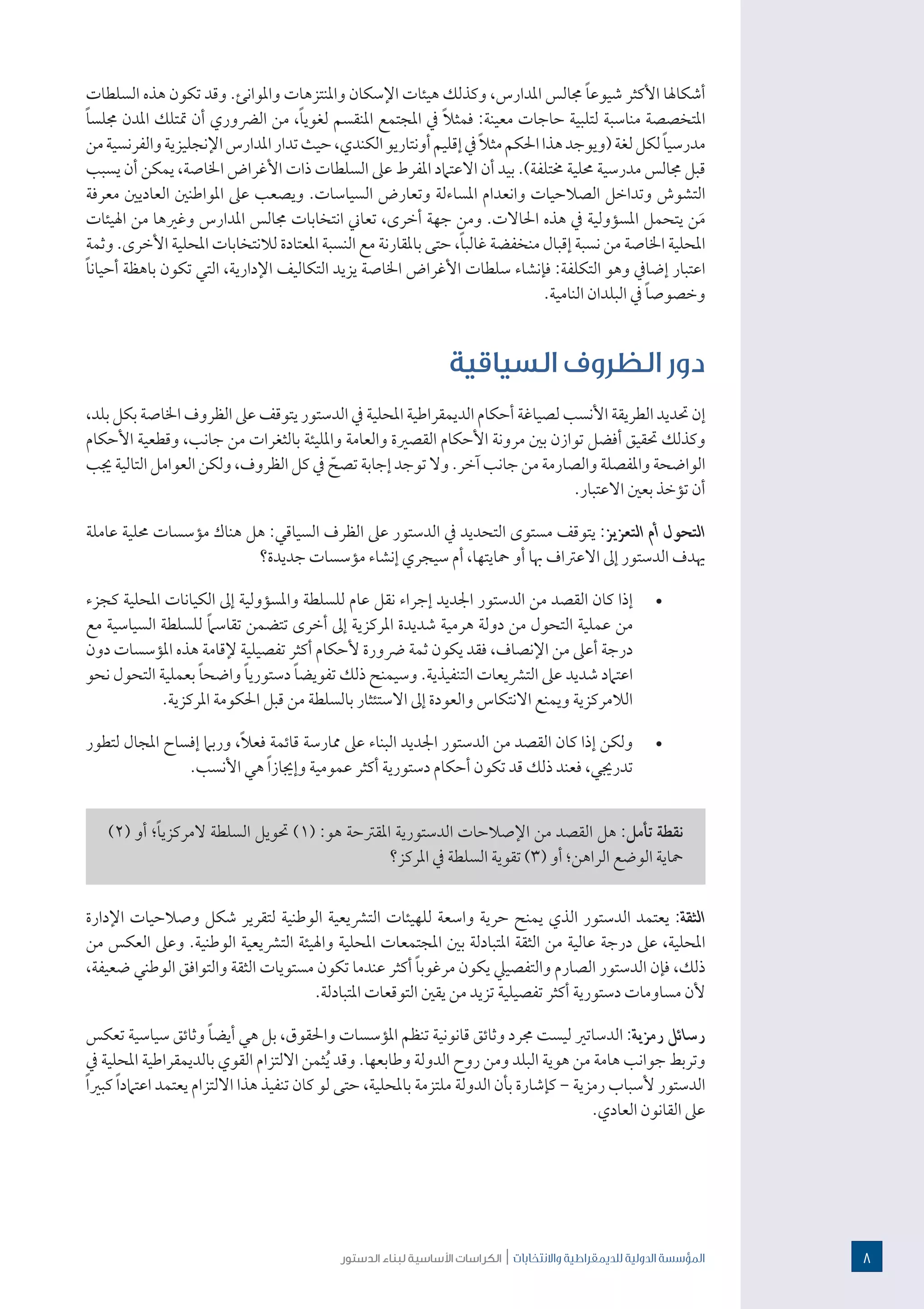 ‫الدستور‬ ‫لبناء‬ ‫األساسية‬ ‫الكراسات‬ | ‫واالنتخابات‬ ‫للدميقراطية‬ ‫الدولية‬ ‫املؤسسة‬
‫السلطات‬ ‫هذه‬ ‫تكون‬ ‫وقد‬ .‫واملوانئ‬ ‫واملنتزهات‬ ‫اإلسكان‬ ‫هيئات‬ ‫وكذلك‬ ،‫املدارس‬ ‫جمالس‬ ً‫ا‬‫شيوع‬ ‫األكثر‬ ‫أشكاهلا‬
ً‫ا‬‫جملس‬ ‫املدن‬ ‫متتلك‬ ‫أن‬ ‫الرضوري‬ ‫من‬ ،ً‫ا‬‫لغوي‬ ‫املنقسم‬ ‫املجتمع‬ ‫يف‬ ً‫ال‬‫فمث‬ :‫معينة‬ ‫حاجات‬ ‫لتلبية‬ ‫مناسبة‬ ‫املتخصصة‬
‫من‬‫والفرنسية‬‫اإلنجليزية‬‫املدارس‬‫تدار‬‫حيث‬،‫الكندي‬‫أونتاريو‬‫إقليم‬‫يف‬ً‫ال‬‫مث‬‫احلكم‬‫هذا‬‫(ويوجد‬‫لغة‬‫لكل‬ ً‫ا‬‫مدرسي‬
‫يسبب‬ ‫أن‬ ‫يمكن‬ ،‫اخلاصة‬ ‫األغراض‬ ‫ذات‬ ‫السلطات‬ ‫عىل‬ ‫املفرط‬ ‫االعتامد‬ ‫أن‬ ‫بيد‬ .)‫خمتلفة‬ ‫حملية‬ ‫مدرسية‬ ‫جمالس‬ ‫قبل‬
‫معرفة‬ ‫العاديني‬ ‫املواطنني‬ ‫عىل‬ ‫ويصعب‬ .‫السياسات‬ ‫وتعارض‬ ‫املساءلة‬ ‫وانعدام‬ ‫الصالحيات‬ ‫وتداخل‬ ‫التشوش‬
‫اهليئات‬ ‫من‬ ‫وغريها‬ ‫املدارس‬ ‫جمالس‬ ‫انتخابات‬ ‫تعاين‬ ،‫أخرى‬ ‫جهة‬ ‫ومن‬ .‫احلاالت‬ ‫هذه‬ ‫يف‬ ‫املسؤولية‬ ‫يتحمل‬ ‫ن‬َ‫م‬
‫وثمة‬ .‫األخرى‬ ‫املحلية‬ ‫لالنتخابات‬ ‫املعتادة‬ ‫النسبة‬ ‫مع‬ ‫باملقارنة‬ ‫حتى‬ ،ً‫ا‬‫غالب‬ ‫منخفضة‬ ‫إقبال‬ ‫نسبة‬ ‫من‬ ‫اخلاصة‬ ‫املحلية‬
ً‫ا‬‫أحيان‬ ‫باهظة‬ ‫تكون‬ ‫التي‬ ،‫اإلدارية‬ ‫التكاليف‬ ‫يزيد‬ ‫اخلاصة‬ ‫األغراض‬ ‫سلطات‬ ‫فإنشاء‬ :‫التكلفة‬ ‫وهو‬ ‫إضايف‬ ‫اعتبار‬
.‫النامية‬ ‫البلدان‬ ‫يف‬ ً‫ا‬‫وخصوص‬
‫السياقية‬ ‫الظروف‬ ‫دور‬
،‫بلد‬ ‫بكل‬ ‫اخلاصة‬ ‫الظروف‬ ‫عىل‬ ‫يتوقف‬ ‫الدستور‬ ‫يف‬ ‫املحلية‬ ‫الديمقراطية‬ ‫أحكام‬ ‫لصياغة‬ ‫األنسب‬ ‫الطريقة‬ ‫حتديد‬ ‫إن‬
‫األحكام‬ ‫وقطعية‬ ،‫جانب‬ ‫من‬ ‫بالثغرات‬ ‫واملليئة‬ ‫والعامة‬ ‫القصرية‬ ‫األحكام‬ ‫مرونة‬ ‫بني‬ ‫توازن‬ ‫أفضل‬ ‫حتقيق‬ ‫وكذلك‬
‫جيب‬ ‫التالية‬ ‫العوامل‬ ‫ولكن‬ ،‫الظروف‬ ‫كل‬ ‫يف‬ ّ‫تصح‬ ‫إجابة‬ ‫توجد‬ ‫وال‬ .‫آخر‬ ‫جانب‬ ‫من‬ ‫والصارمة‬ ‫واملفصلة‬ ‫الواضحة‬
.‫االعتبار‬ ‫بعني‬ ‫تؤخذ‬ ‫أن‬
‫عاملة‬ ‫حملية‬ ‫مؤسسات‬ ‫هناك‬ ‫هل‬ :‫السياقي‬ ‫الظرف‬ ‫عىل‬ ‫الدستور‬ ‫يف‬ ‫التحديد‬ ‫مستوى‬ ‫يتوقف‬ :‫التعزيز‬ ‫أم‬ ‫التحول‬
‫جديدة؟‬ ‫مؤسسات‬ ‫إنشاء‬ ‫سيجري‬ ‫أم‬ ،‫محايتها‬ ‫أو‬ ‫هبا‬ ‫االعرتاف‬ ‫إىل‬ ‫الدستور‬ ‫هيدف‬
· 	‫كجزء‬ ‫املحلية‬ ‫الكيانات‬ ‫إىل‬ ‫واملسؤولية‬ ‫للسلطة‬ ‫عام‬ ‫نقل‬ ‫إجراء‬ ‫اجلديد‬ ‫الدستور‬ ‫من‬ ‫القصد‬ ‫كان‬ ‫إذا‬
‫مع‬ ‫السياسية‬ ‫للسلطة‬ ً‫ام‬‫تقاس‬ ‫تتضمن‬ ‫أخرى‬ ‫إىل‬ ‫املركزية‬ ‫شديدة‬ ‫هرمية‬ ‫دولة‬ ‫من‬ ‫التحول‬ ‫عملية‬ ‫من‬
‫دون‬ ‫املؤسسات‬ ‫هذه‬ ‫إلقامة‬ ‫تفصيلية‬ ‫أكثر‬ ‫ألحكام‬ ‫رضورة‬ ‫ثمة‬ ‫يكون‬ ‫فقد‬ ،‫اإلنصاف‬ ‫من‬ ‫أعىل‬ ‫درجة‬
‫نحو‬ ‫التحول‬ ‫بعملية‬ ً‫ا‬‫واضح‬ ً‫ا‬‫دستوري‬ ً‫ا‬‫تفويض‬ ‫ذلك‬ ‫وسيمنح‬ .‫التنفيذية‬ ‫الترشيعات‬ ‫عىل‬ ‫شديد‬ ‫اعتامد‬
.‫املركزية‬ ‫احلكومة‬ ‫قبل‬ ‫من‬ ‫بالسلطة‬ ‫االستئثار‬ ‫إىل‬ ‫والعودة‬ ‫االنتكاس‬ ‫ويمنع‬ ‫الالمركزية‬
· 	‫لتطور‬ ‫املجال‬ ‫إفساح‬ ‫وربام‬ ،ً‫ال‬‫فع‬ ‫قائمة‬ ‫ممارسة‬ ‫عىل‬ ‫البناء‬ ‫اجلديد‬ ‫الدستور‬ ‫من‬ ‫القصد‬ ‫كان‬ ‫إذا‬ ‫ولكن‬
.‫األنسب‬ ‫هي‬ ً‫ا‬‫وإجياز‬ ‫عمومية‬ ‫أكثر‬ ‫دستورية‬ ‫أحكام‬ ‫تكون‬ ‫قد‬ ‫ذلك‬ ‫فعند‬ ،‫تدرجيي‬
)2( ‫أو‬ ‫؛‬ً‫ا‬‫المركزي‬ ‫السلطة‬ ‫حتويل‬ )1( :‫هو‬ ‫املقرتحة‬ ‫الدستورية‬ ‫اإلصالحات‬ ‫من‬ ‫القصد‬ ‫هل‬ :‫تأمل‬ ‫نقطة‬
‫املركز؟‬ ‫يف‬ ‫السلطة‬ ‫تقوية‬ )3( ‫أو‬ ‫الراهن؛‬ ‫الوضع‬ ‫محاية‬
‫اإلدارة‬ ‫وصالحيات‬ ‫شكل‬ ‫لتقرير‬ ‫الوطنية‬ ‫الترشيعية‬ ‫للهيئات‬ ‫واسعة‬ ‫حرية‬ ‫يمنح‬ ‫الذي‬ ‫الدستور‬ ‫يعتمد‬ :‫الثقة‬
‫من‬ ‫العكس‬ ‫وعىل‬ .‫الوطنية‬ ‫الترشيعية‬ ‫واهليئة‬ ‫املحلية‬ ‫املجتمعات‬ ‫بني‬ ‫املتبادلة‬ ‫الثقة‬ ‫من‬ ‫عالية‬ ‫درجة‬ ‫عىل‬ ،‫املحلية‬
،‫ضعيفة‬ ‫الوطني‬ ‫والتوافق‬ ‫الثقة‬ ‫مستويات‬ ‫تكون‬ ‫عندما‬ ‫أكثر‬ ً‫ا‬‫مرغوب‬ ‫يكون‬ ‫والتفصييل‬ ‫الصارم‬ ‫الدستور‬ ‫فإن‬ ،‫ذلك‬
.‫املتبادلة‬ ‫التوقعات‬ ‫يقني‬ ‫من‬ ‫تزيد‬ ‫تفصيلية‬ ‫أكثر‬ ‫دستورية‬ ‫مساومات‬ ‫ألن‬
‫تعكس‬ ‫سياسية‬ ‫وثائق‬ ً‫ا‬‫أيض‬ ‫هي‬ ‫بل‬ ،‫واحلقوق‬ ‫املؤسسات‬ ‫تنظم‬ ‫قانونية‬ ‫وثائق‬ ‫جمرد‬ ‫ليست‬ ‫الدساتري‬ :‫رمزية‬ ‫رسائل‬
‫يف‬ ‫املحلية‬ ‫بالديمقراطية‬ ‫القوي‬ ‫االلتزام‬ ‫ثمن‬ُ‫ي‬ ‫وقد‬ .‫وطابعها‬ ‫الدولة‬ ‫روح‬ ‫ومن‬ ‫البلد‬ ‫هوية‬ ‫من‬ ‫هامة‬ ‫جوانب‬ ‫وتربط‬
ً‫ا‬‫كبري‬ ً‫ا‬‫اعتامد‬ ‫يعتمد‬ ‫االلتزام‬ ‫هذا‬ ‫تنفيذ‬ ‫كان‬ ‫لو‬ ‫حتى‬ ،‫باملحلية‬ ‫ملتزمة‬ ‫الدولة‬ ‫بأن‬ ‫كإشارة‬ - ‫رمزية‬ ‫ألسباب‬ ‫الدستور‬
.‫العادي‬ ‫القانون‬ ‫عىل‬
8
 