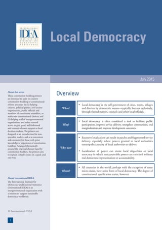 Local Democracy
July 2015
About this series
These constitution-building primers
are intended to assist in-country
constitution-building or constitutional-
reform processes by: (i) helping
citizens, political parties, civil society
organizations, public officials and
members of constituent assemblies, to
make wise constitutional choices; and
(ii) helping staff of intergovernmental
organizations and other external
actors to give good, well-informed
and context-relevant support to local
decision-makers. The primers are
designed as an introduction for non-
specialist readers, and as a convenient
aide-memoire for those with prior
knowledge or experience of constitution-
building. Arranged thematically
around the practical choices faced by
constitution-builders, the primers aim
to explain complex issues in a quick and
easy way.
About International IDEA
The International Institute for
Democracy and Electoral Assistance
(International IDEA) is an
intergovernmental organization with
a mission to support sustainable
democracy worldwide.
© International IDEA
1
What?
•	 Local democracy is the self-government of cities, towns, villages
and districts by democratic means—typically, but not exclusively,
through elected mayors, councils and other local officials.
Why?
•	 Local democracy is often considered a tool to facilitate public
participation, improve service delivery, strengthen communities, end
marginalization and improve development outcomes.
Why not?
•	 Excessive localization can result in patchy and fragmented service
delivery, especially where powers granted to local authorities
outstrip the capacity of local authorities to deliver.
•	 Localization of power can create local oligarchies or local
autocracy in which unaccountable powers are exercised without
real democratic representation or accountability.
Where?
•	 All countries in the world, perhaps with the exception of some
micro-states, have some form of local democracy. The degree of
constitutional specification varies, however.
Overview
 
