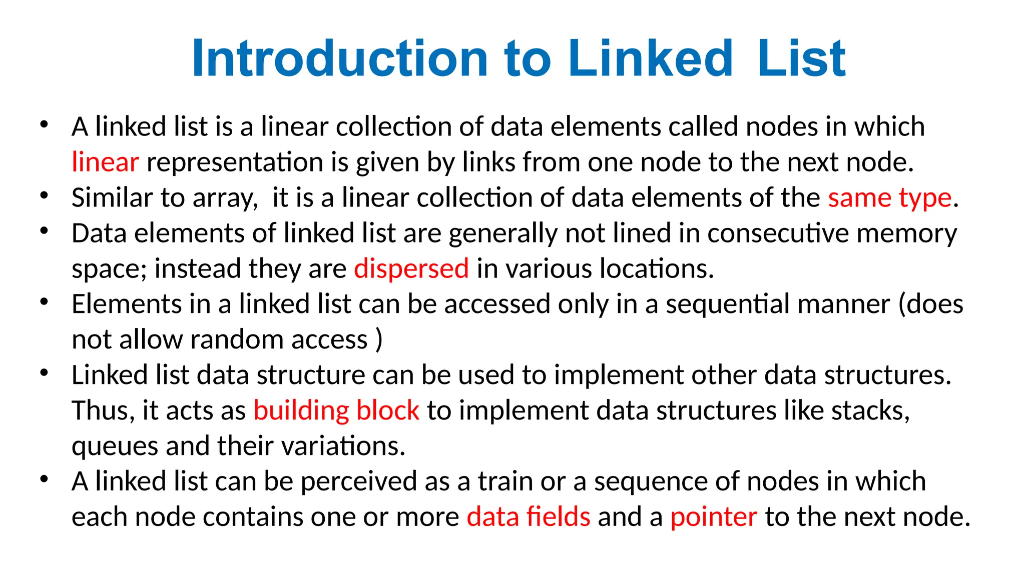 • A linked list is a linear collection of data elements called nodes in which
linear representation is given by links from one node to the next node.
• Similar to array, it is a linear collection of data elements of the same type.
• Data elements of linked list are generally not lined in consecutive memory
space; instead they are dispersed in various locations.
• Elements in a linked list can be accessed only in a sequential manner (does
not allow random access )
• Linked list data structure can be used to implement other data structures.
Thus, it acts as building block to implement data structures like stacks,
queues and their variations.
• A linked list can be perceived as a train or a sequence of nodes in which
each node contains one or more data fields and a pointer to the next node.
Introduction to Linked List
 