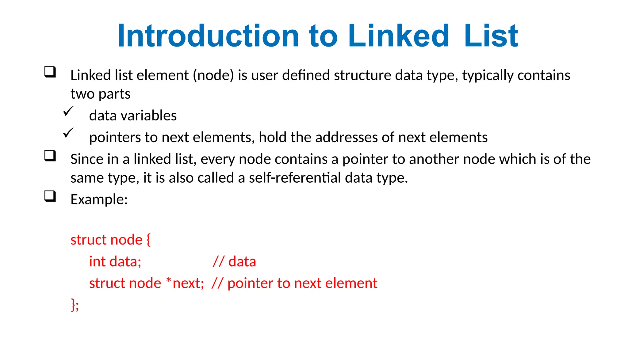  Linked list element (node) is user defined structure data type, typically contains
two parts
 data variables
 pointers to next elements, hold the addresses of next elements
 Since in a linked list, every node contains a pointer to another node which is of the
same type, it is also called a self-referential data type.
 Example:
struct node {
int data; // data
struct node *next; // pointer to next element
};
Introduction to Linked List
 