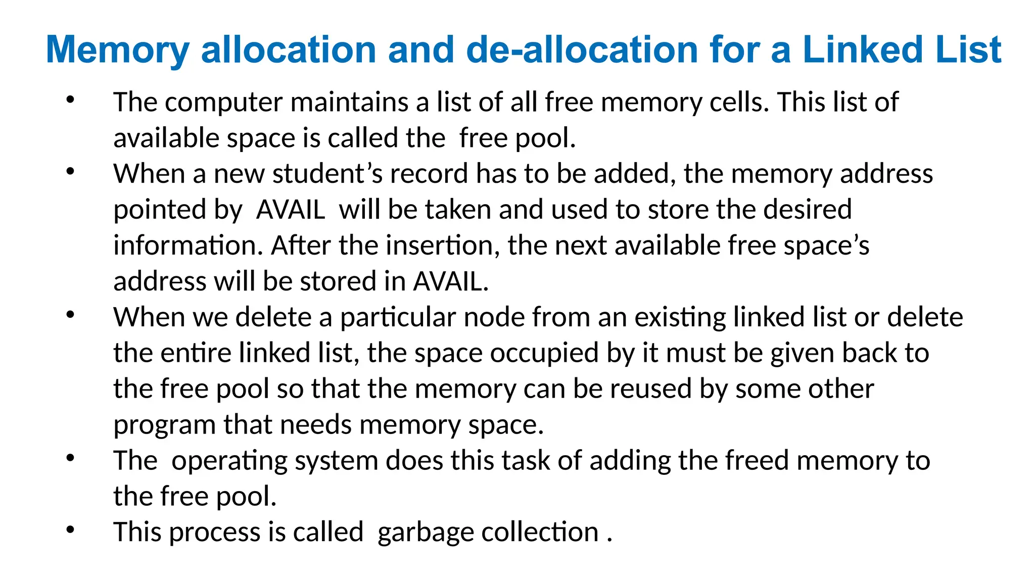 • The computer maintains a list of all free memory cells. This list of
available space is called the free pool.
• When a new student’s record has to be added, the memory address
pointed by AVAIL will be taken and used to store the desired
information. After the insertion, the next available free space’s
address will be stored in AVAIL.
• When we delete a particular node from an existing linked list or delete
the entire linked list, the space occupied by it must be given back to
the free pool so that the memory can be reused by some other
program that needs memory space.
• The operating system does this task of adding the freed memory to
the free pool.
• This process is called garbage collection .
Memory allocation and de-allocation for a Linked List
 