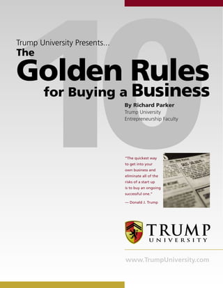 10
Trump University Presents...
The

Golden Rules
        for Buying a               Business
                               By Richard Parker
                               Trump University
                               Entrepreneurship Faculty




                               “The quickest way
                               to get into your
                               own business and
                               eliminate all of the
                               risks of a start up
                               is to buy an ongoing
                               successful one.”

                               — Donald J. Trump




                               www.TrumpUniversity.com
 