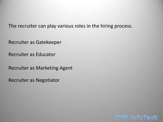 The recruiter can play various roles in the hiring process.Recruiter as GatekeeperRecruiter as EducatorRecruiter as Marketing AgentRecruiter as NegotiatorSVN InfoTech