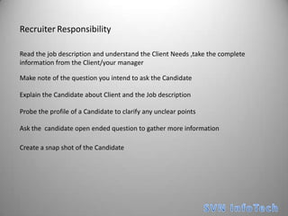 RecruiterResponsibilityRead the job description and understand the Client Needs ,take the complete information from the Client/your managerMake note of the question you intend to ask the CandidateExplain the Candidate about Client and the Job descriptionProbe the profile of a Candidate to clarify any unclear pointsAsk the  candidate open ended question to gather more informationCreate a snap shot of the CandidateSVN InfoTech