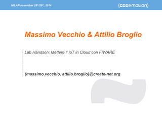 MILAN november 28th/29th, 2014 
Massimo Vecchio & Attilio Broglio 
Lab Handson: Mettere l' IoT in Cloud con FIWARE 
{massimo.vecchio, attilio.broglio}@create-net.org 
 