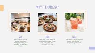 WHYTHECARISSA?
The Carissa is known for their
yummy cocktails that are
always Instagram worthy
DRINK
They offer a vast variety of
tasty food that makes it easy
for everyone to find
something they love
FOOD
The Carissa has such an
amazing atmosphere,
making it a perfect place
to relax & socialize with
friends
VIBE
 