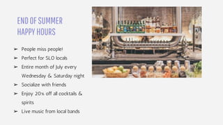 ENDOFSUMMER
HAPPYHOURS
➢ People miss people!
➢ Perfect for SLO locals
➢ Entire month of July every
Wednesday & Saturday night
➢ Socialize with friends
➢ Enjoy 20% off all cocktails &
spirits
➢ Live music from local bands
 