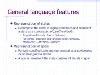 General language features
Representation of states
 Decompose the world in logical conditions and represent
a state as a conjunction of positive literals.
 Propositional literals: Poor  Unknown
 FO-literals (grounded and function-free): At(Plane1,
Melbourne)  At(Plane2, Sydney)
Representation of goals
 Partially specified state and represented as a conjunction
of positive ground literals
 A goal is satisfied if the state contains all literals in goal.
 