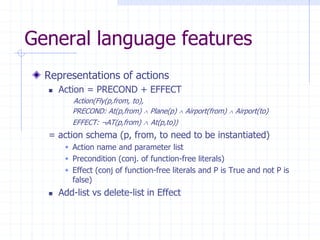 General language features
Representations of actions
 Action = PRECOND + EFFECT
Action(Fly(p,from, to),
PRECOND: At(p,from)  Plane(p)  Airport(from)  Airport(to)
EFFECT: ¬AT(p,from)  At(p,to))
= action schema (p, from, to need to be instantiated)
 Action name and parameter list
 Precondition (conj. of function-free literals)
 Effect (conj of function-free literals and P is True and not P is
false)
 Add-list vs delete-list in Effect
 