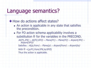 Language semantics?
How do actions affect states?
 An action is applicable in any state that satisfies
the precondition.
 For FO action schema applicability involves a
substitution  for the variables in the PRECOND.
At(P1,JFK)  At(P2,SFO)  Plane(P1)  Plane(P2)  Airport(JFK) 
Airport(SFO)
Satisfies : At(p,from)  Plane(p)  Airport(from)  Airport(to)
With  ={p/P1,from/JFK,to/SFO}
Thus the action is applicable.
 
