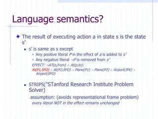 Language semantics?
The result of executing action a in state s is the state
s’
 s’ is same as s except
 Any positive literal P in the effect of a is added to s’
 Any negative literal ¬P is removed from s’
EFFECT: ¬AT(p,from)  At(p,to):
At(P1,SFO)  At(P2,SFO)  Plane(P1)  Plane(P2)  Airport(JFK) 
Airport(SFO)
 STRIPS("STanford Research Institute Problem
Solver)
assumption: (avoids representational frame problem)
every literal NOT in the effect remains unchanged
 