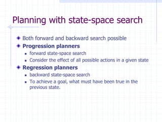 Planning with state-space search
Both forward and backward search possible
Progression planners
 forward state-space search
 Consider the effect of all possible actions in a given state
Regression planners
 backward state-space search
 To achieve a goal, what must have been true in the
previous state.
 