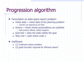 Progression algorithm
Formulation as state-space search problem:
 Initial state = initial state of the planning problem
 Literals not appearing are false
 Actions = those whose preconditions are satisfied
 Add positive effects, delete negative
 Goal test = does the state satisfy the goal
 Step cost = each action costs 1
Inefficient:
 (1) irrelevant action problem
 (2) good heuristic required for efficient search
 