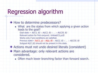 Regression algorithm
How to determine predecessors?
 What are the states from which applying a given action
leads to the goal?
Goal state = At(C1, B)  At(C2, B)  …  At(C20, B)
Relevant action for first conjunct: Unload(C1,p,B)
Works only if pre-conditions are satisfied.
Previous state= In(C1, p)  At(p, B)  At(C2, B)  …  At(C20, B)
Subgoal At(C1,B) should not be present in this state.
Actions must not undo desired literals (consistent)
Main advantage: only relevant actions are
considered.
 Often much lower branching factor than forward search.
 
