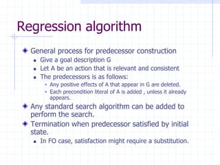 Regression algorithm
General process for predecessor construction
 Give a goal description G
 Let A be an action that is relevant and consistent
 The predecessors is as follows:
 Any positive effects of A that appear in G are deleted.
 Each precondition literal of A is added , unless it already
appears.
Any standard search algorithm can be added to
perform the search.
Termination when predecessor satisfied by initial
state.
 In FO case, satisfaction might require a substitution.
 