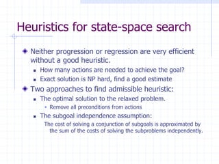 Heuristics for state-space search
Neither progression or regression are very efficient
without a good heuristic.
 How many actions are needed to achieve the goal?
 Exact solution is NP hard, find a good estimate
Two approaches to find admissible heuristic:
 The optimal solution to the relaxed problem.
 Remove all preconditions from actions
 The subgoal independence assumption:
The cost of solving a conjunction of subgoals is approximated by
the sum of the costs of solving the subproblems independently.
 