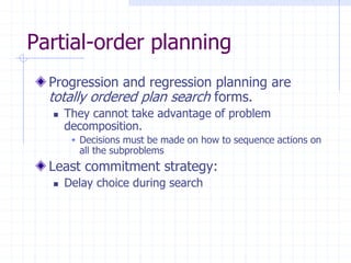 Partial-order planning
Progression and regression planning are
totally ordered plan search forms.
 They cannot take advantage of problem
decomposition.
 Decisions must be made on how to sequence actions on
all the subproblems
Least commitment strategy:
 Delay choice during search
 