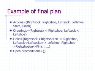 Example of final plan
Actions={Rightsock, Rightshoe, Leftsock, Leftshoe,
Start, Finish}
Orderings={Rightsock < Rightshoe; Leftsock <
Leftshoe}
Links={Rightsock->Rightsockon -> Rightshoe,
Leftsock->Leftsockon-> Leftshoe, Rightshoe-
>Rightshoeon->Finish, …}
Open preconditions={}
 