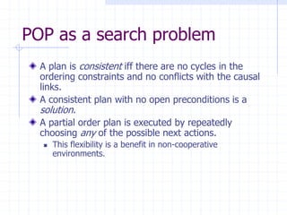 POP as a search problem
A plan is consistent iff there are no cycles in the
ordering constraints and no conflicts with the causal
links.
A consistent plan with no open preconditions is a
solution.
A partial order plan is executed by repeatedly
choosing any of the possible next actions.
 This flexibility is a benefit in non-cooperative
environments.
 