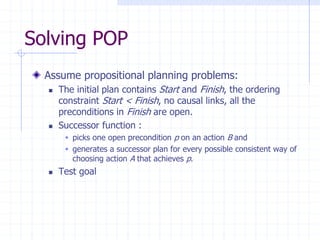 Solving POP
Assume propositional planning problems:
 The initial plan contains Start and Finish, the ordering
constraint Start < Finish, no causal links, all the
preconditions in Finish are open.
 Successor function :
 picks one open precondition p on an action B and
 generates a successor plan for every possible consistent way of
choosing action A that achieves p.
 Test goal
 