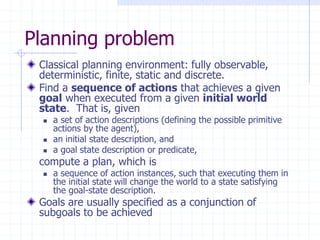 Planning problem
Classical planning environment: fully observable,
deterministic, finite, static and discrete.
Find a sequence of actions that achieves a given
goal when executed from a given initial world
state. That is, given
 a set of action descriptions (defining the possible primitive
actions by the agent),
 an initial state description, and
 a goal state description or predicate,
compute a plan, which is
 a sequence of action instances, such that executing them in
the initial state will change the world to a state satisfying
the goal-state description.
Goals are usually specified as a conjunction of
subgoals to be achieved
 