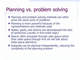 Planning vs. problem solving
Planning and problem solving methods can often
solve the same sorts of problems
Planning is more powerful because of the
representations and methods used
States, goals, and actions are decomposed into sets
of sentences (usually in first-order logic)
Search often proceeds through plan space rather
than state space (though first we will talk about
state-space planners)
Subgoals can be planned independently, reducing the
complexity of the planning problem
 