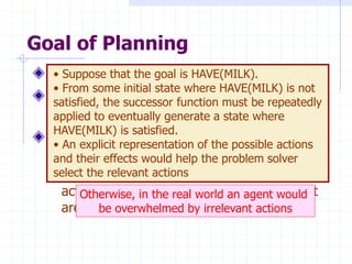 Choose actions to achieve a certain goal
But isn’t it exactly the same goal as for
problem solving?
Some difficulties with problem solving:
 The successor function is a black box: it
must be “applied” to a state to know which
actions are possible in that state and what
are the effects of each one
Goal of Planning
Otherwise, in the real world an agent would
be overwhelmed by irrelevant actions
• Suppose that the goal is HAVE(MILK).
• From some initial state where HAVE(MILK) is not
satisfied, the successor function must be repeatedly
applied to eventually generate a state where
HAVE(MILK) is satisfied.
• An explicit representation of the possible actions
and their effects would help the problem solver
select the relevant actions
 