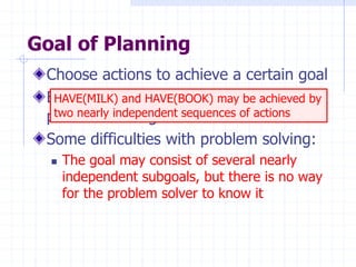 Goal of Planning
Choose actions to achieve a certain goal
But isn’t it exactly the same goal as for
problem solving?
Some difficulties with problem solving:
 The goal may consist of several nearly
independent subgoals, but there is no way
for the problem solver to know it
HAVE(MILK) and HAVE(BOOK) may be achieved by
two nearly independent sequences of actions
 