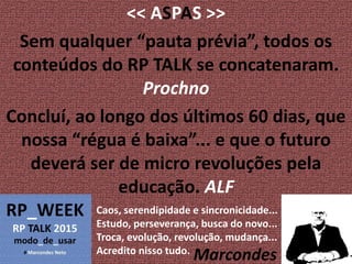 << ASPAS >>
Sem qualquer “pauta prévia”, todos os
conteúdos do RP TALK se concatenaram.
Prochno
Concluí, ao longo dos últimos 60 dias, que
nossa “régua é baixa”... e que o futuro
deverá ser de micro revoluções pela
educação. ALF
Caos, serendipidade e sincronicidade...
Estudo, perseverança, busca do novo...
Troca, evolução, revolução, mudança...
Acredito nisso tudo.
Marcondes
 