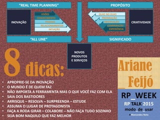 • APROPRIE-SE DA INOVAÇÃO
• O MUNDO É DE QUEM FAZ
• NÃO IMPORTA A FERRAMENTA MAS O QUE VOCÊ FAZ COM ELA
• SAIA DOS BASTIDORES
• ARRISQUE – RESOLVA – SURPREENDA – ESTUDE
• ASSUMA O LUGAR DE PROTAGONISTA
• FAÇA A RODA GIRAR – COLABORE – NÃO FAÇA TUDO SOZINHO
• SEJA BOM NAQUILO QUE FAZ MELHOR
VISÕES
CONHECIMENTO
PESSOAS
RELACIONAMENTOS
INTUIÇÃO
“REAL TIME PLANNING”
“ALL LINE”
OLHO NO OLHO
PREPARAÇÃO
OBSERVAÇÃO
COMPARAÇÃO
EXPERIÊNCIA
CRIATIVIDADE
PROPÓSITO
SIGNIFICADO
NOVOS
PRODUTOS
E SERVIÇOS
8dicas:
INOVAÇÃO
 