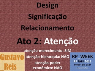 Design
Significação
Relacionamento
Ato 2: Atenção
atenção-merecimento: SIM
atenção-hierarquia: NÃO
atenção-poder
econômico: NÃO
 