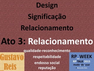 Design
Significação
Relacionamento
Ato 3: Relacionamento
qualidade-reconhecimento
respeitabilidade
endosso social
reputação
 