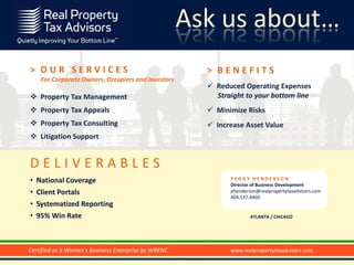 Ask us about…
                        Today’s Agenda
> OUR SERVICES                                        > BENEFITS
    For Corporate Owners, Occupiers and Investors
                                                       Reduced Operating Expenses
 Property Tax Management                               Straight to your bottom line
 Property Tax Appeals                                 Minimize Risks
 Property Tax Consulting                              Increase Asset Value
 Litigation Support


DELIVERABLES
• National Coverage                                         PEGGY HENDERSON
                                                            Director of Business Development
• Client Portals                                            phenderson@realpropertytaxadvisors.com
                                                            404.537.4460
• Systematized Reporting
• 95% Win Rate                                                      ATLANTA / CHICAGO




Certified as a Women's Business Enterprise by WBENC         www.realpropertytaxadvisors.com
 